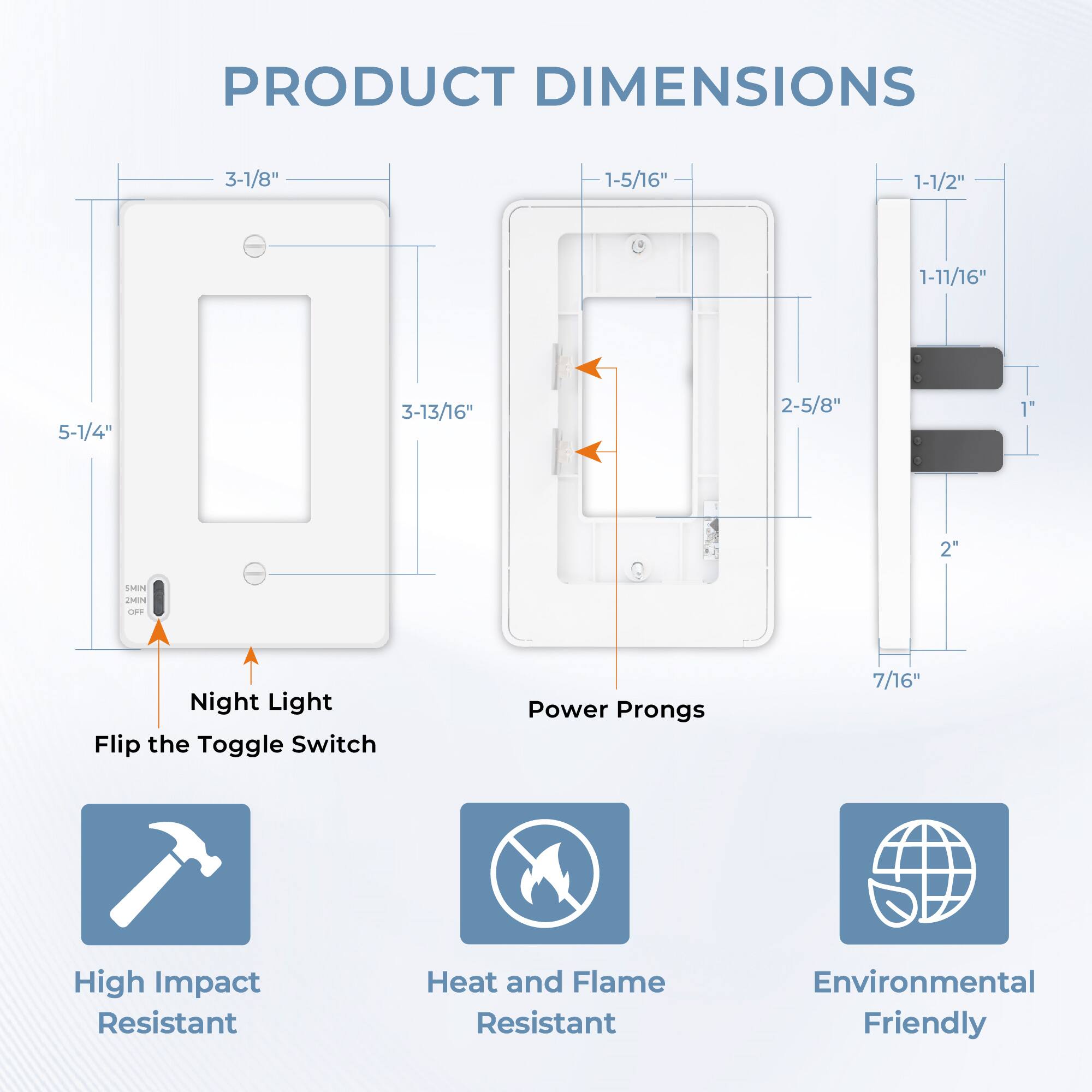 PRODUCT DIMENSIONS

3-1/8"  
1-5/16"  
1-1/2"  
1-11/16"  
5-1/4"  
3-13/16"  
2-5/8"  
1"  
2"  

Night Light  
Flip the Toggle Switch  

Power Prongs  
7/16"  

High Impact Resistant  
Heat and Flame Resistant  
Environmental Friendly
