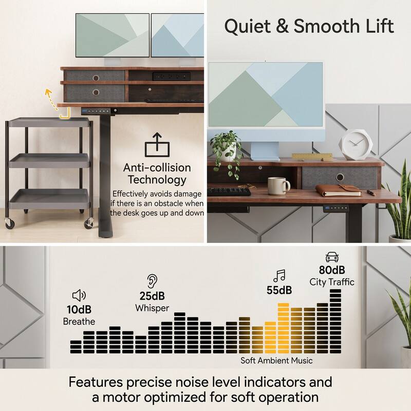 Quiet & Smooth Lift

Anti-collision Technology
Effectively avoids damage if there is an obstacle when the desk goes up and down

10dB Breathe
25dB Whisper
55dB Soft Ambient Music
80dB City Traffic

Features precise noise level indicators and a motor optimized for soft operation