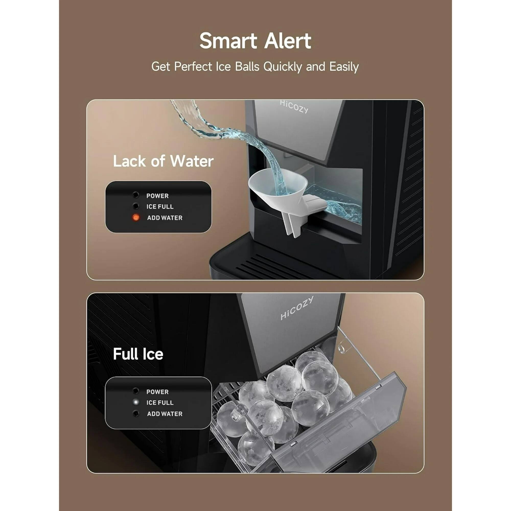 Smart Alert: Get Perfect Ice Balls Quickly and Easily

Lack of Water
- POWER
- ICE FULL
- ADD WATER

Full Ice
- POWER
- ICE FULL
- ADD WATER