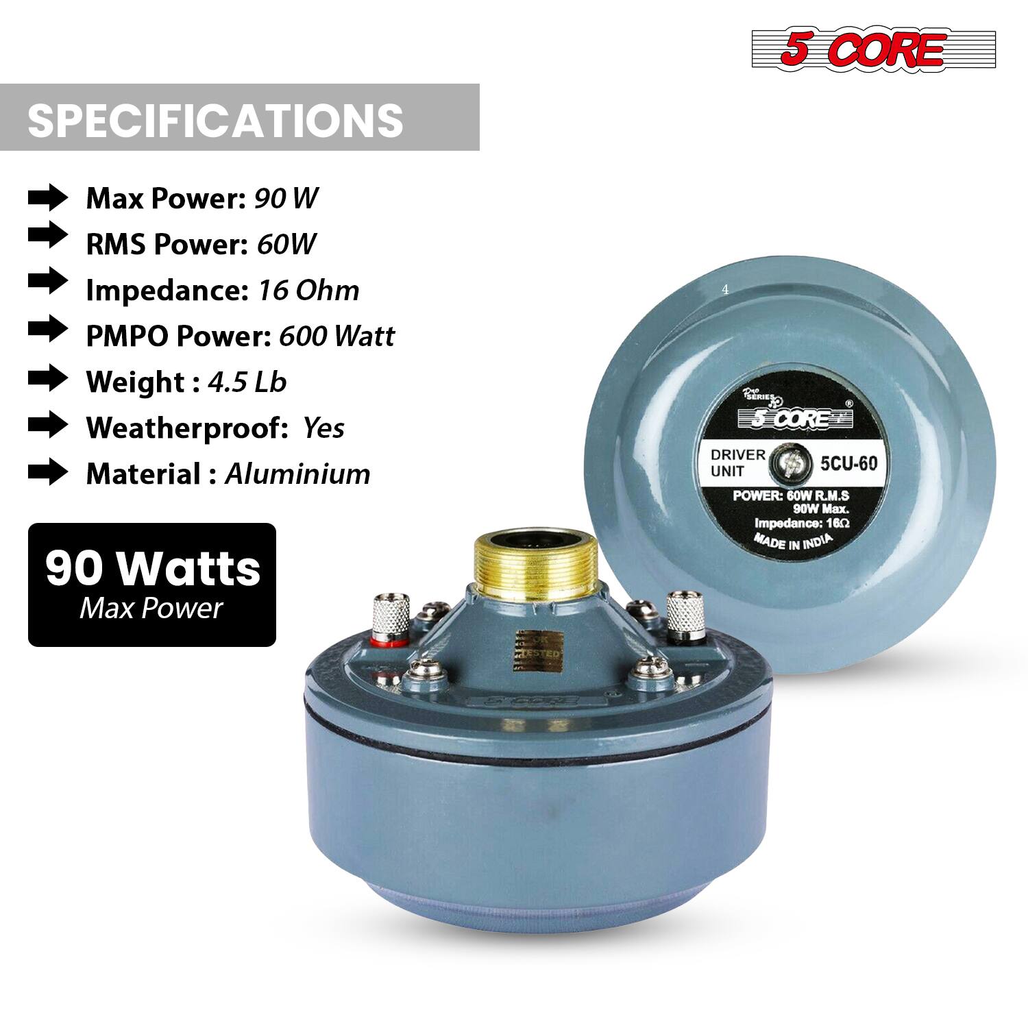 **SPECIFICATIONS**

- Max Power: 90 W
- RMS Power: 60W
- Impedance: 16 Ohm
- PMPO Power: 600 Watt
- Weight: 4.5 Lb
- Weatherproof: Yes
- Material: Aluminium

**90 Watts Max Power**

**5 CORE DRIVER UNIT**

- POWER: 60W RMS
- 90W Max.
- Impedance: 16Ω
- MADE IN INDIA