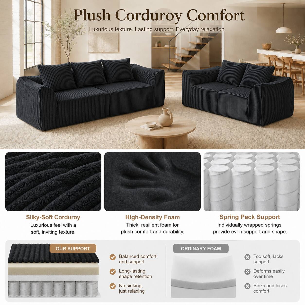 Plush Corduroy Comfort  
Luxurious texture. Lasting support. Everyday relaxation.

Silky-Soft Corduroy  
Luxurious feel with a soft, inviting texture.

High-Density Foam  
Thick, resilient foam for plush comfort and durability.

Spring Pack Support  
Individually wrapped springs provide even support and shape.

OUR SUPPORT  
- Balanced comfort and support  
- Long-lasting shape retention  
- No sinking, just relaxing

ORDINARY FOAM  
- Too soft, lacks support  
- Deforms easily over time  
- Sinks and loses comfort