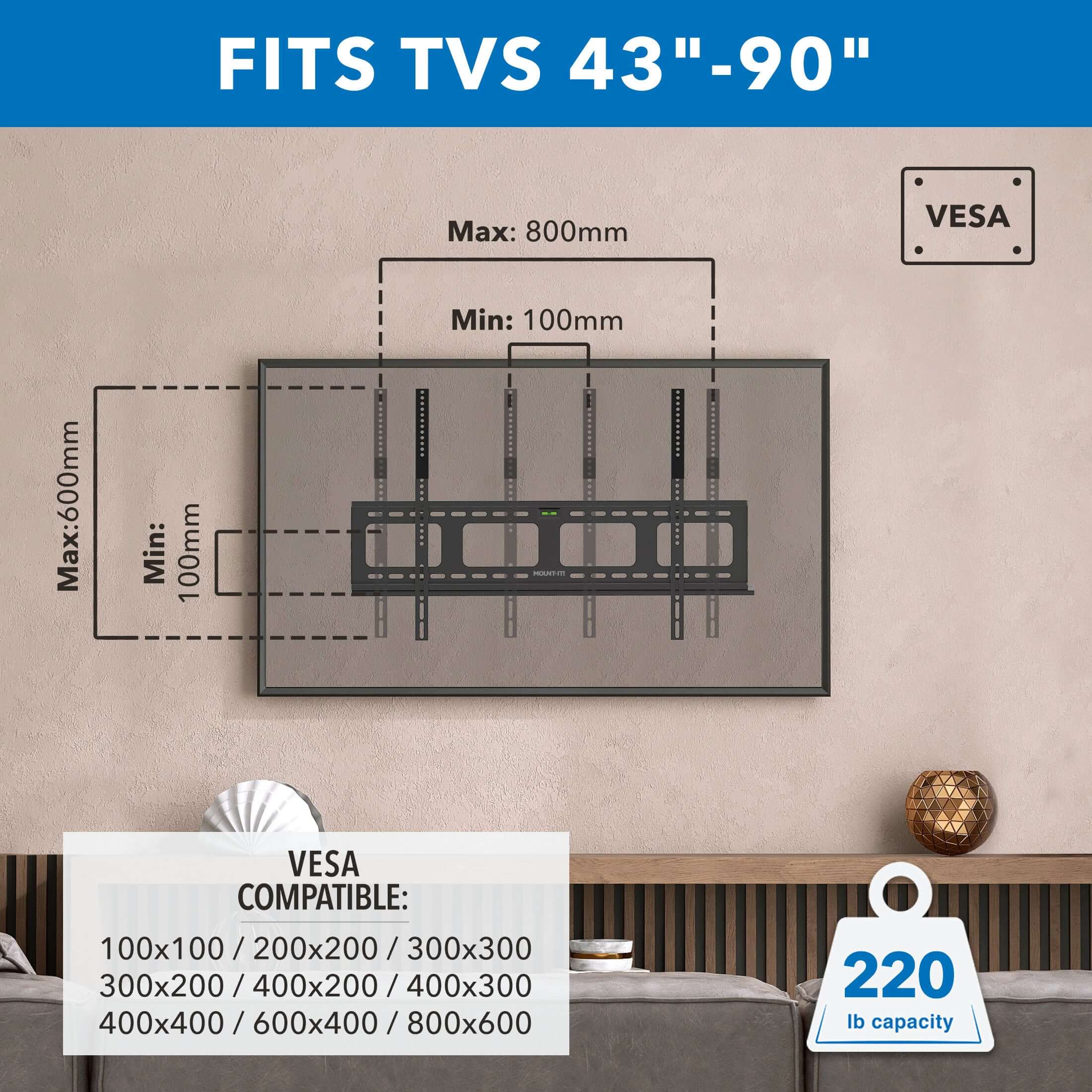 FITS TVS 43" - 90"

Max: 800mm  
Min: 100mm  
Max: 600mm  
Min: 100mm  

VES COMPATIBLE:  
100x100 / 200x200 / 300x300  
300x200 / 400x200 / 400x300  
400x400 / 600x400 / 800x600  

220 lb capacity