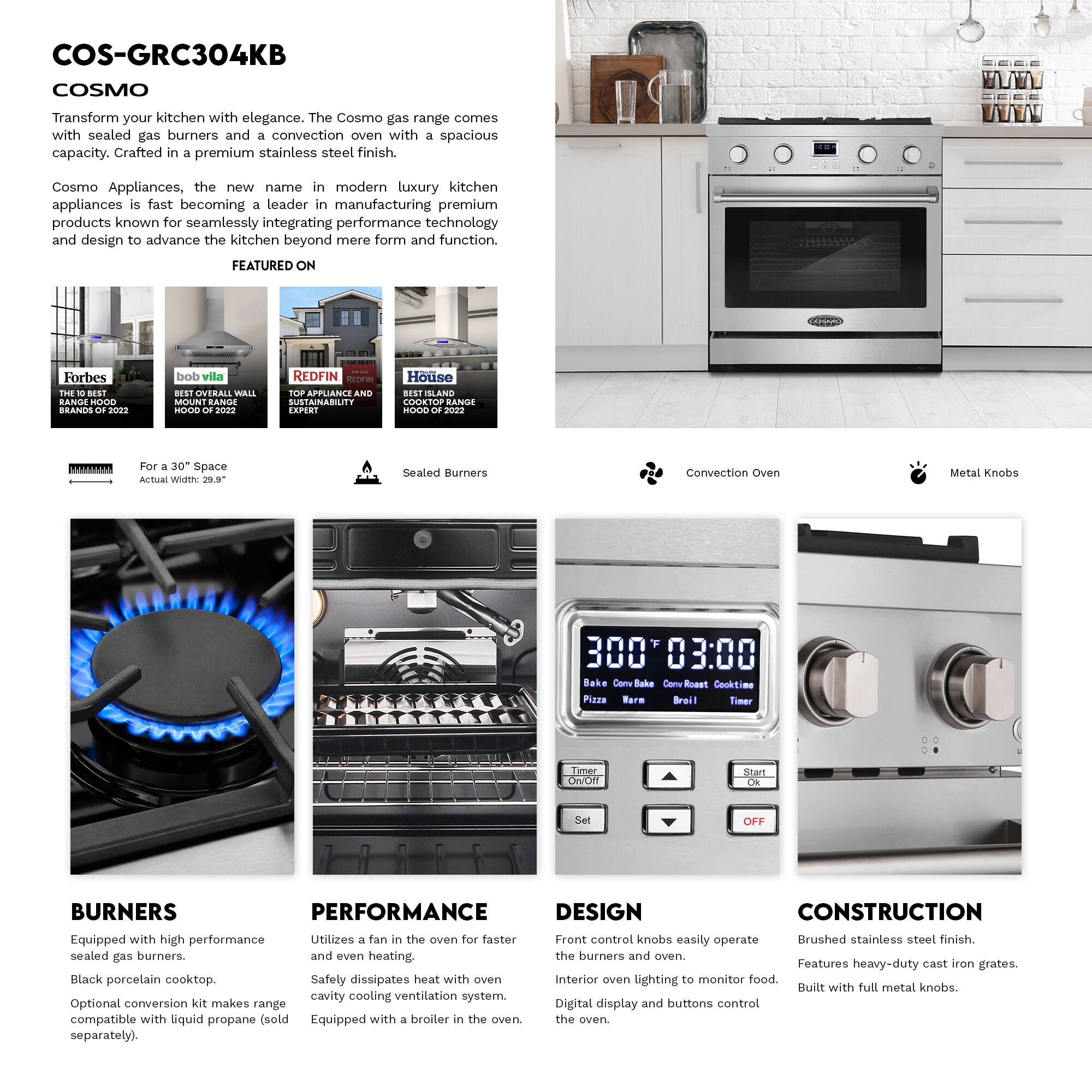 COS-GRC304KB COSMO

Transform your kitchen with elegance. The Cosmo gas range comes with sealed gas burners and a convection oven with a spacious capacity. Crafted in a premium stainless steel finish.

Cosmo Appliances, the new name in modern luxury kitchen appliances is fast becoming a leader in manufacturing premium products known for seamlessly integrating performance technology and design to advance the kitchen beyond mere form and function.

FEATURED ON
- Forbes: THE BEST HOOD BRANDS 2022
- bob vila: BEST OVERALL WALL MOUNT RANGE HOOD 2022
- REDFIN: TOP APPLIANCE AND SUSTAINABILITY EXPERT
- House: BEST SLAND COOKTOP RANGE HOOD 2022

For a 30" Space
Actual Width: 29.9"

Sealed Burners
Convection Oven
Metal Knobs

BURNERS
- Equipped with high performance sealed gas burners.
- Black porcelain cooktop.
- Optional conversion kit makes range compatible with liquid propane (sold separately).

PERFORMANCE
- Utilizes a fan in the oven for faster and even heating.
- Safety dissipates heat with oven cavity cooling ventilation system.
-