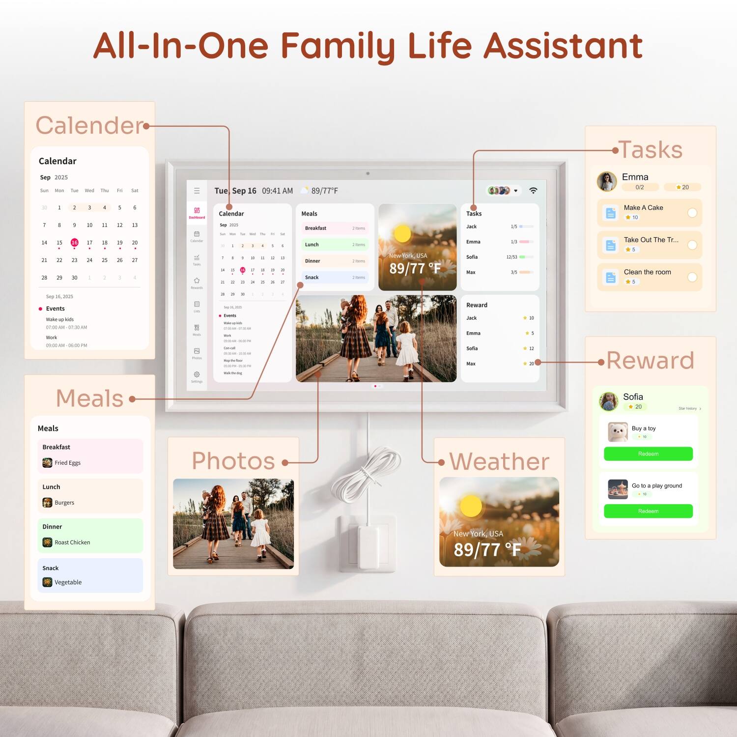 All-In-One Family Life Assistant

Calendar
Sep 2025
Sun Mon Tue Wed Thu Fri Sat
1 2 3 4 5 6 7
8 9 10 11 12 13 14
15 16 17 18 19 20 21
22 23 24 25 26 27 28
29 30

Events
Sep 16, 2025
Wake up kids 07:00 - 07:30 AM
Work 06:00 PM

Tasks
Jack
Emma
Sofia
Max

Emma
0.2
20
Make A Cake
Take Out The Tr...
Clean the room

Sofia
20
Buy a toy
Go to a playground

Reward
Jack
Emma
Sofia
Max

Meals
Breakfast
Fried Eggs

Lunch
Burgers

Dinner
Roast Chicken

Snack
Vegetable

Photos

Weather
New York, USA
89/77°F
