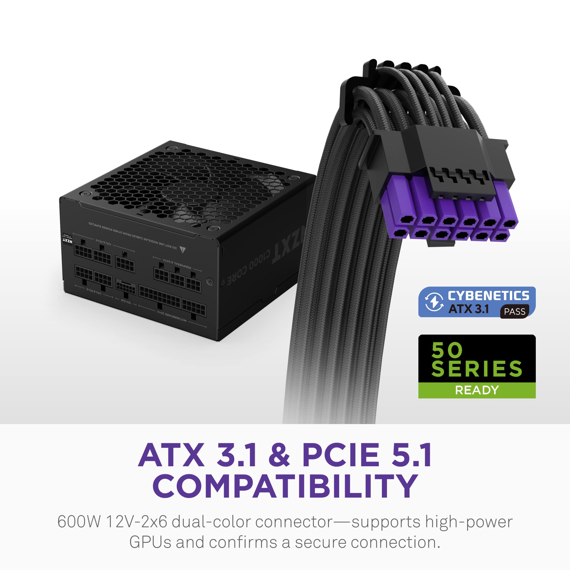 ATX 3.1 & PCIE 5.1 COMPATIBILITY
600W 12V-2x6 dual-color connector—supports high-power GPUs and confirms a secure connection.
CYBENETICS ATX 3.1 PASS
50 SERIES READY