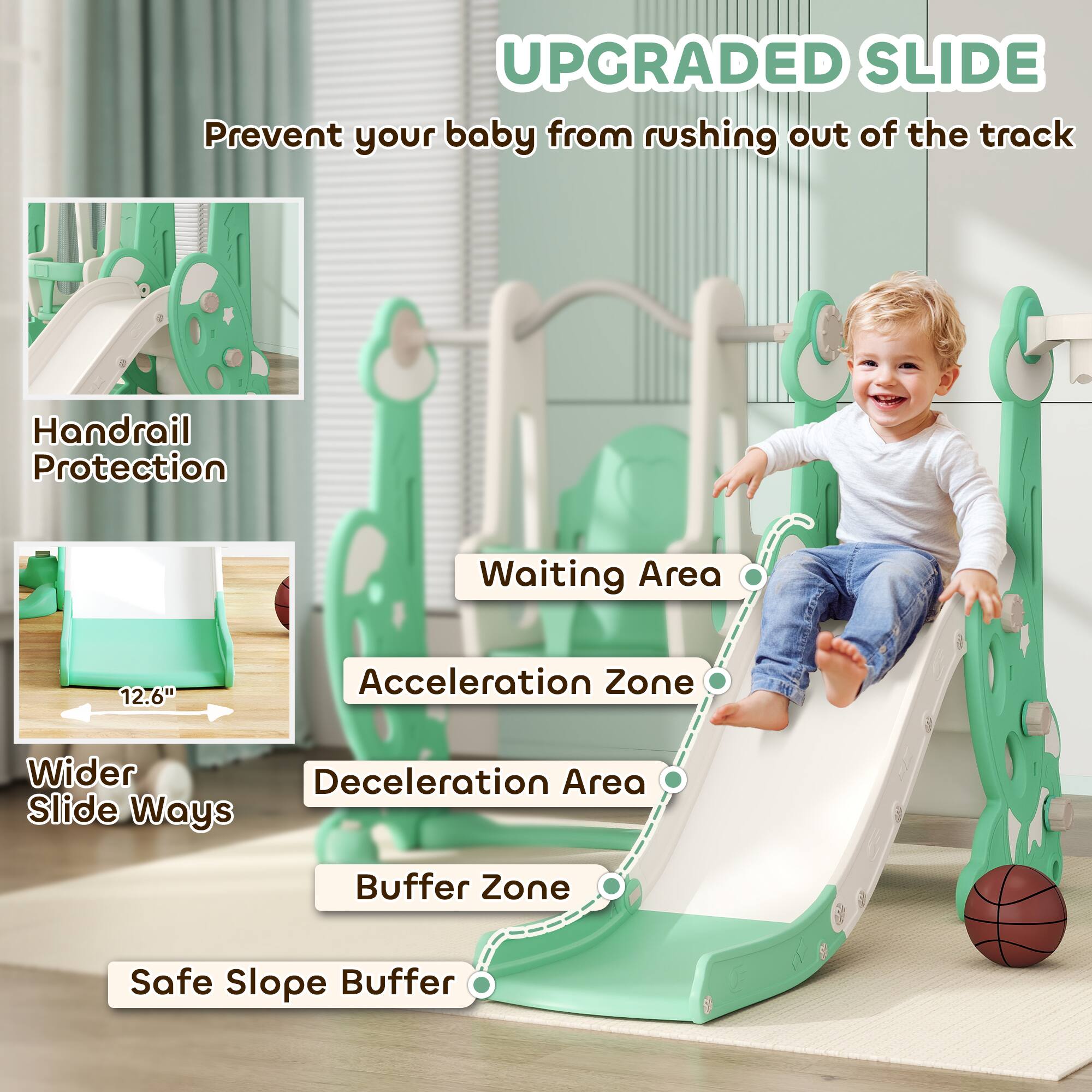 **UPGRADED SLIDE**  
Prevent your baby from rushing out of the track

- Handrail Protection
- Wider Slide Ways
- Waiting Area
- Acceleration Zone
- Deceleration Area
- Buffer Zone
- Safe Slope Buffer

12.6"