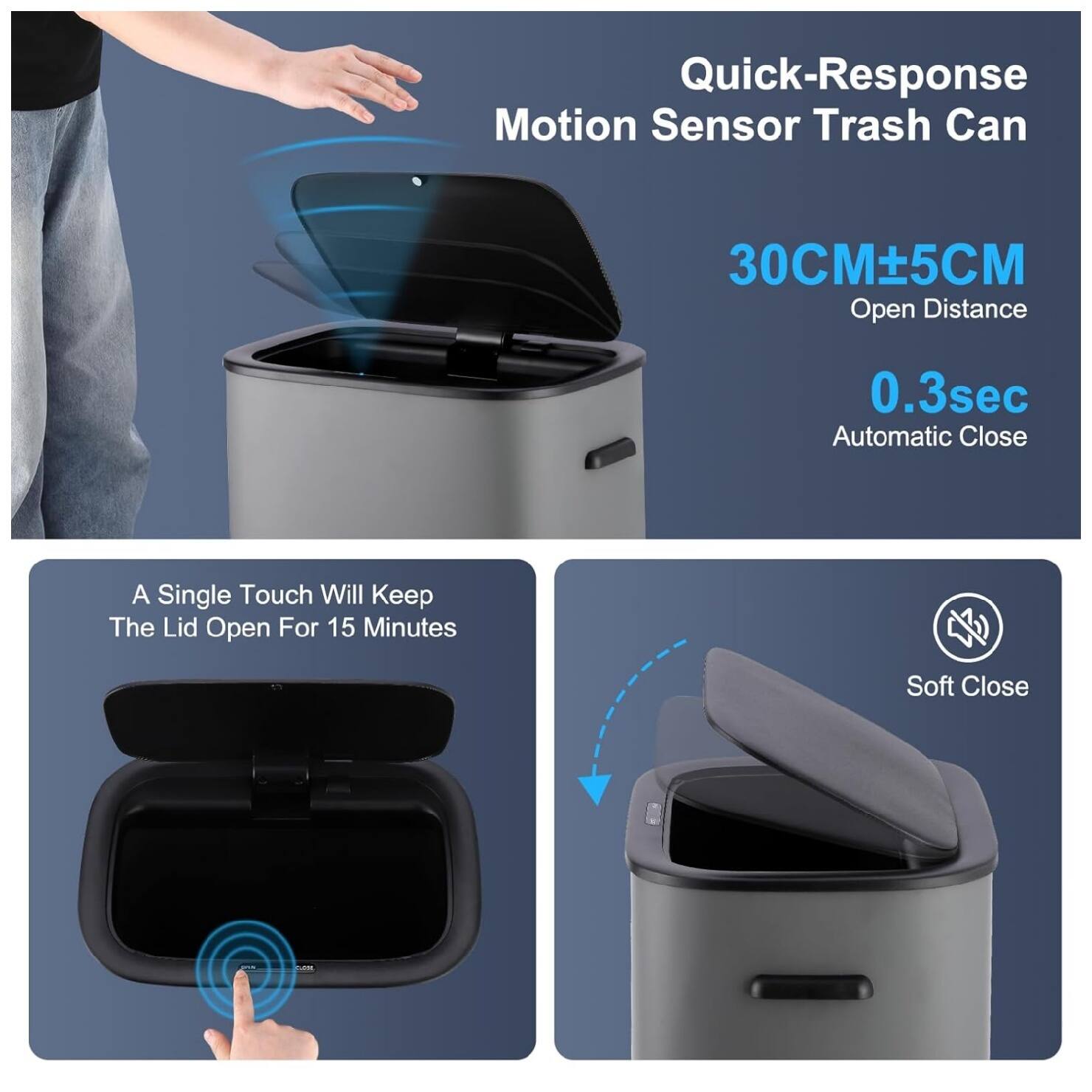 Quick-Response Motion Sensor Trash Can  
30CM±5CM Open Distance  
0.3sec Automatic Close  
A Single Touch Will Keep The Lid Open For 15 Minutes  
Soft Close