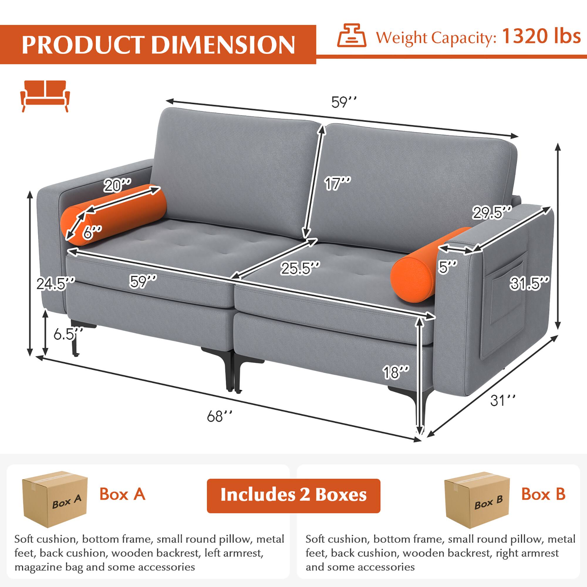 **PRODUCT DIMENSION**

- Weight Capacity: 1320 lbs

**Dimensions:**
- 68" (Length)
- 59" (Width)
- 31" (Height)
- 24.5" (Depth)
- 25.5" (Seat Depth)
- 17" (Seat Height)
- 29.5" (Armrest Height)
- 6" (Armrest Width)
- 20" (Pillow Width)
- 6.5" (Pillow Depth)
- 5" (Pillow Height)
- 18" (Back Height)
- 31.5" (Back Width)

**Includes 2 Boxes:**

**Box A:**
- Soft cushion
- Bottom frame
- Small round pillow
- Metal feet
- Back cushion
- Wooden backrest
- Left armrest
- Magazine bag
- Some accessories

**Box B:**
- Soft cushion
- Bottom frame
- Small round pillow
- Metal feet
- Back cushion
- Wooden backrest
- Right armrest
- Some accessories