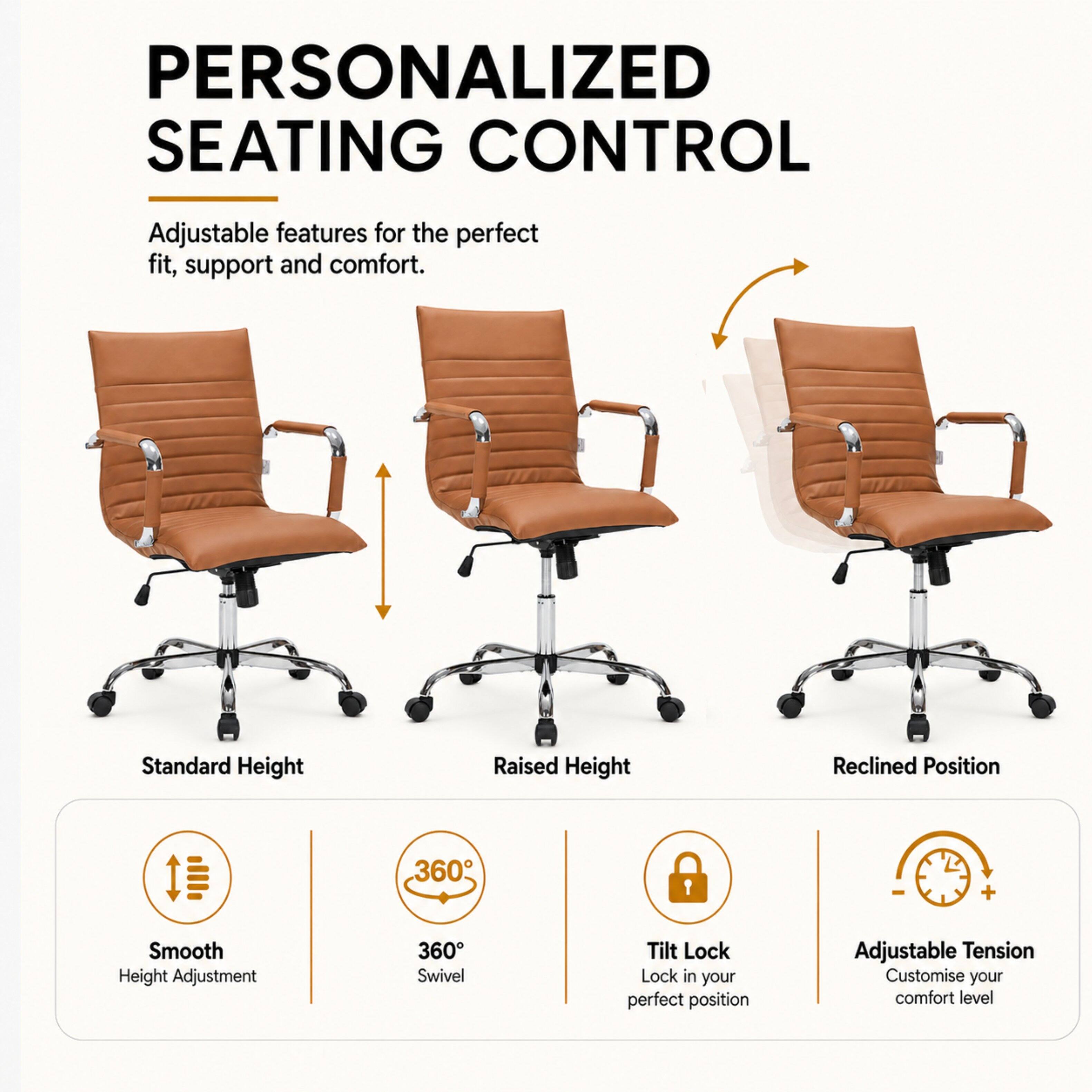 PERSONALIZED SEATING CONTROL

Adjustable features for the perfect fit, support and comfort.

Standard Height
Raised Height
Reclined Position

Smooth Height Adjustment
360° Swivel
Tilt Lock Lock in your perfect position
Adjustable Tension Customise your comfort level