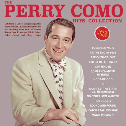 **THE PERRY COMO HITS COLLECTION**
126-track 5-CD set comprising all his Billboard and UK chart hits from this era, including duets with The Fontane Sisters, Jaye P. Morgan, Eddie Fisher, Helen Carroll and Betty Hutton
1943-1962
Includes the No. 1s
- TIL THE END OF TIME
- PRISONER OF LOVE
- CHI-BA-BA, CHI-BA-BA
- SURRENDER
- SOME ENCHANTED EVENING
- HOOP-DE-DOO
- IF
- DON'T LET THE STARS GET IN YOUR EYES
- NO OTHER LOVE WANTED
- HOT DIGGITY
- ROUND AND ROUND
- CATCH A FALLING STAR
- MAGIC MOMENTS