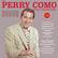 **THE PERRY COMO HITS COLLECTION**
126-track 5-CD set comprising all his Billboard and UK chart hits from this era, including duets with The Fontane Sisters, Jaye P. Morgan, Eddie Fisher, Helen Carroll and Betty Hutton
1943-1962
Includes the No. 1s
- TIL THE END OF TIME
- PRISONER OF LOVE
- CHI-BA-BA, CHI-BA-BA
- SURRENDER
- SOME ENCHANTED EVENING
- HOOP-DE-DOO
- IF
- DON'T LET THE STARS GET IN YOUR EYES
- NO OTHER LOVE WANTED
- HOT DIGGITY
- ROUND AND ROUND
- CATCH A FALLING STAR
- MAGIC MOMENTS