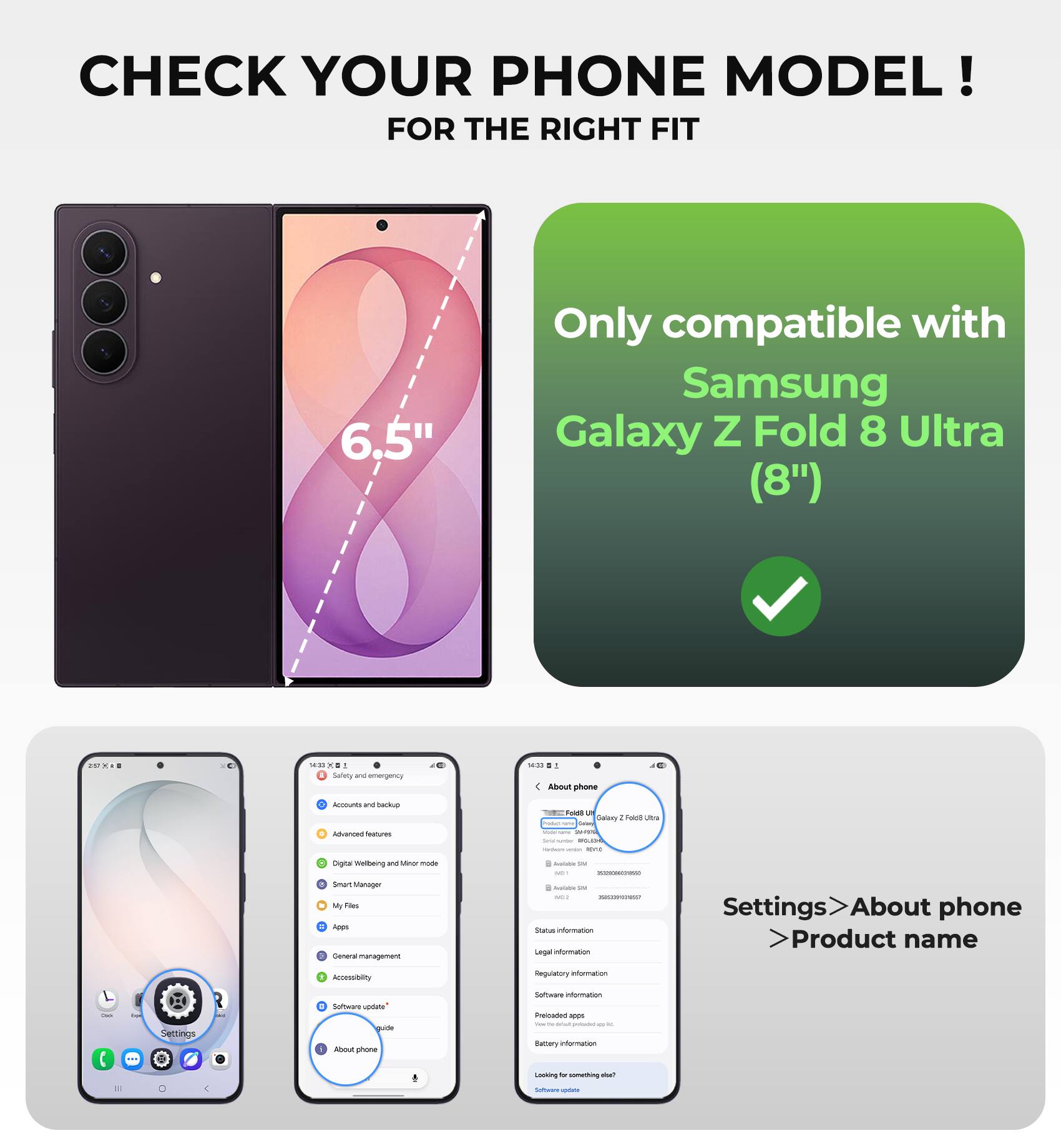 CHECK YOUR PHONE MODEL!  
FOR THE RIGHT FIT

6.5"  
Only compatible with Samsung Galaxy Z Fold 8 Ultra (8")

14:33 KO Safety and emergency  
14:11 .. About phone  
Amounts and backup Advanced features  
Fold 2 Galaxy I Fold Uttle Product - Lean todal name STATES Grisinumber REGLEON Homan: more  
Digital Welbeing and Minor mode Smart Manager My Files Apps General management  
Available via ME - : Available Via MILK - Status information Legal notermots  
Settings About phone Product name  
Accessibility  
Regulatory information  
Sestories plamation  
CHECK  
Settings  
D Software enubque HIGHLICH About phone  
Preicaded apps - - - permond - - Battary information  
Looking for something allue?