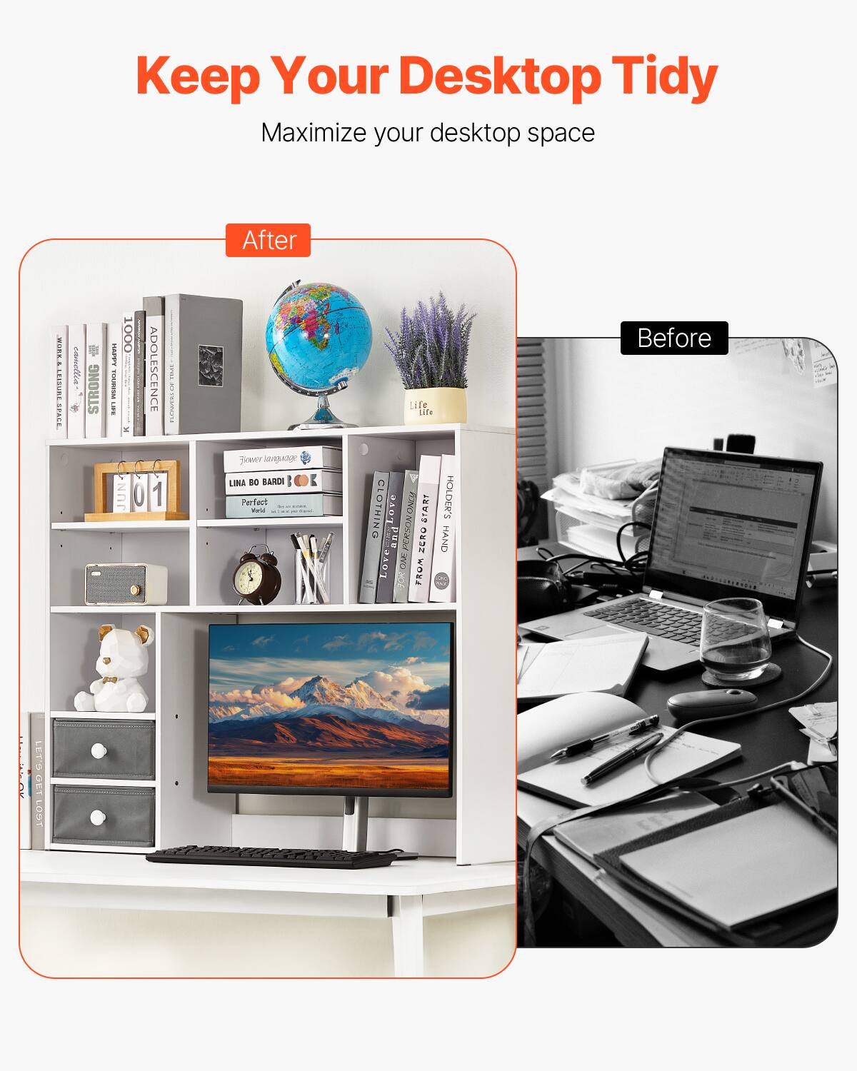 Keep Your Desktop Tidy  
Maximize your desktop space  

After  
Before  

After:  
- A tidy and organized desktop with a monitor, keyboard, and mouse.  
- A shelf with books, a globe, a plant, a clock, a teddy bear, and storage boxes.  
- A clean and minimalist setup.  

Before:  
- A cluttered desktop with a laptop, papers, a glass, and various items scattered around.  
- A disorganized and messy workspace.