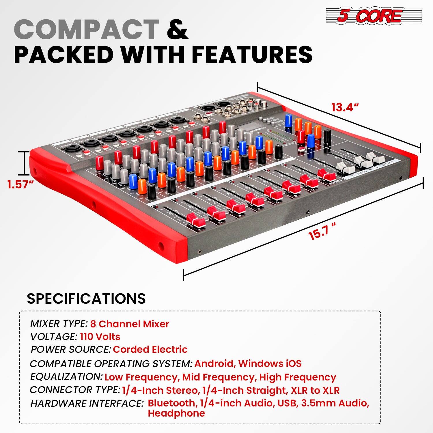 **COMPACT & PACKED WITH FEATURES**

**5 CORE**

**SPECIFICATIONS**

- MIXER TYPE: 8 Channel Mixer
- VOLTAGE: 110 Volts
- POWER SOURCE: Corded Electric
- COMPATIBLE OPERATING SYSTEM: Android, Windows iOS
- EQUALIZATION: Low Frequency, Mid Frequency, High Frequency
- CONNECTOR TYPE: 1/4-Inch Stereo, 1/4-Inch Straight, XLR to XLR
- HARDWARE INTERFACE: Bluetooth, 1/4-inch Audio, USB, 3.5mm Audio, Headphone

**Dimensions:**
- Length: 15.7"
- Width: 13.4"
- Height: 1.57"
