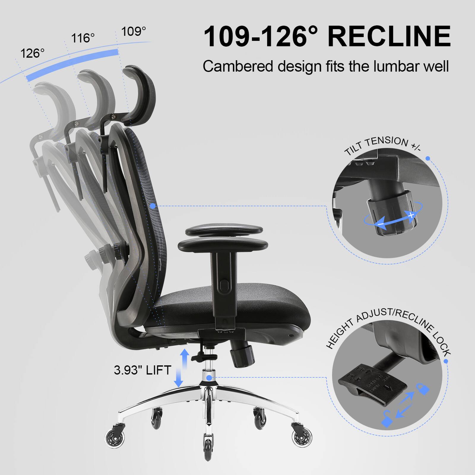 126° 116° 109°

109-126° RECLINE
Cambered design fits the lumbar well

TILT TENSION +/- 3.93" LIFT

HEIGHT ADJUST/RECLINE LOCK