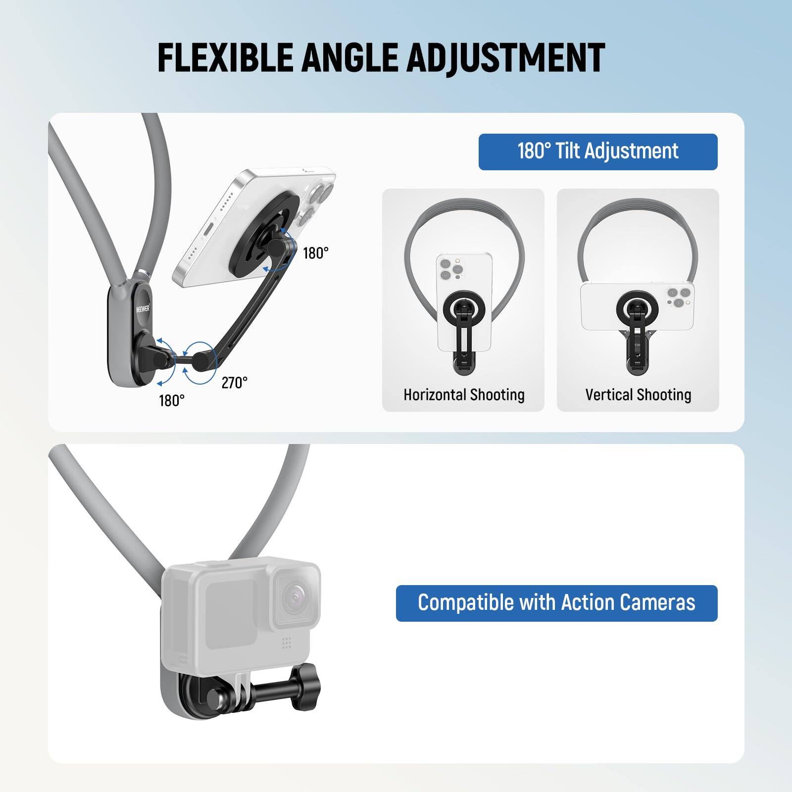FLEXIBLE ANGLE ADJUSTMENT

180° Tilt Adjustment

Horizontal Shooting 180°

Vertical Shooting

Compatible with Action Cameras