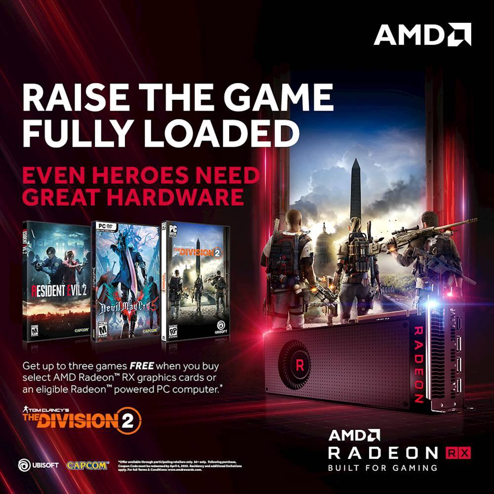 RAISE THE GAME  
FULLY LOADED  

EVEN HEROES NEED GREAT HARDWARE  

Get up to three games FREE when you buy select AMD Radeon™ RX graphics cards or an eligible Radeon™ powered PC computer.  

RESIDENT EVIL 2  
DEAD OR ALIVE 5  
THE DIVISION 2  

AMD RADEON RX  
BUILT FOR GAMING  

TOM CLANCY'S THE DIVISION 2  
UBISOFT  
CAPCOM  

*Offer available through participating retailers. See in-store for details. Free games subject to availability.  
*Offer valid on select AMD Radeon™ RX graphics cards or eligible Radeon™ powered PC computer.  
*Offer valid from 01/01/2019 to 06/30/2019.  
*Offer valid on select AMD Radeon™ RX graphics cards or eligible Radeon™ powered PC computer.
