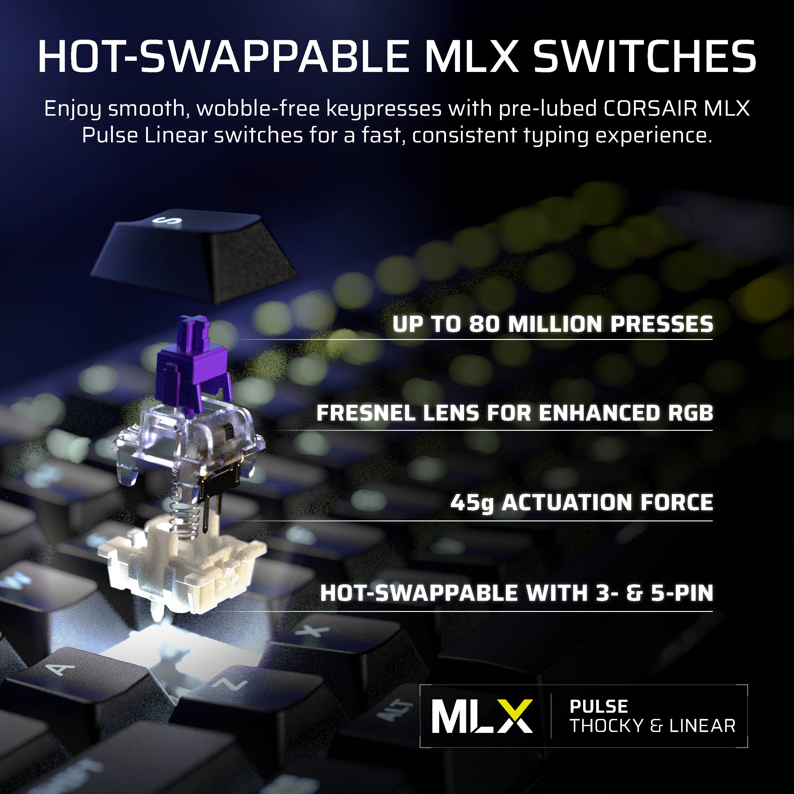 HOT-SWAPPABLE MLX SWITCHES

Enjoy smooth, wobble-free keypresses with pre-lubed CORSAIR MLX Pulse Linear switches for a fast, consistent typing experience.

- UP TO 80 MILLION PRESSES
- FRESNEL LENS FOR ENHANCED RGB
- 45g ACTUATION FORCE
- HOT-SWAPPABLE WITH 3- & 5-PIN

MLX
PULSE THOCKY & LINEAR