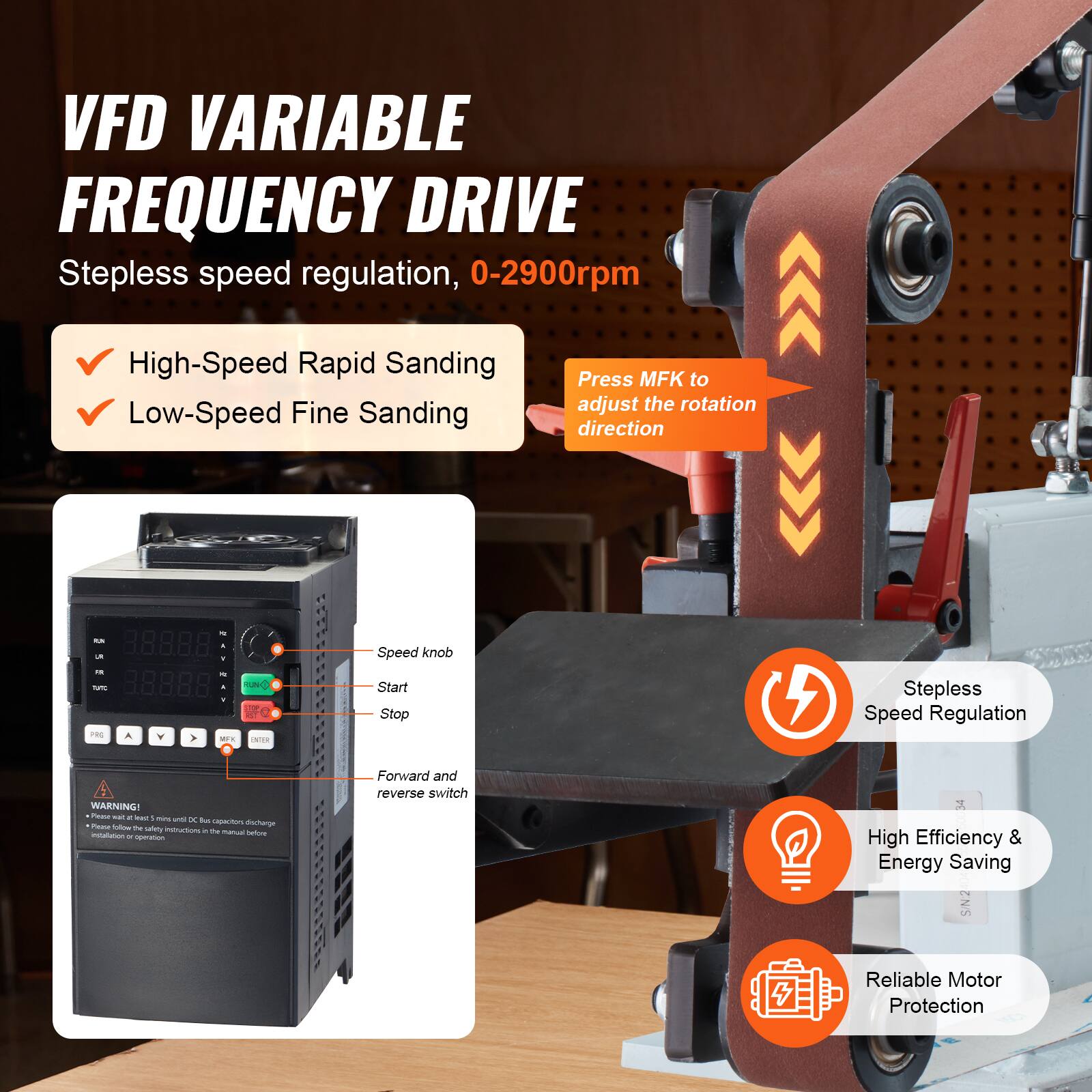 VFD VARIABLE FREQUENCY DRIVE  
Stepless speed regulation, 0-2900rpm

- High-Speed Rapid Sanding
- Low-Speed Fine Sanding

Press MFK to adjust the rotation direction

- Speed knob
- Start
- Stop
- Forward and reverse switch

Stepless Speed Regulation

WARNING! Please blow discharge safety instructions before installation and operation

High Efficiency & Energy Saving

Reliable Motor Protection
