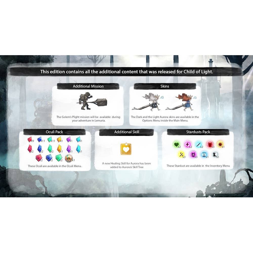 This edition contains all the additional content that was released for Child of Light. Additional Mission Skins Thee Golem's Plight mission will be available during your adventure in Lemuria. The Dark and the Light Aurora skins are available in the Options Menu inside the Main Menu. Oculi Pack Additional Skill Stardusts Pack 9 11 11 11 1 1 2 2 12 3 - 2 2 2 1 1 - 2 2 1 These Oculi are available in the Oculi Menu. A new Healing Skill for Aurora has been added to Aurora's Skill Tree.