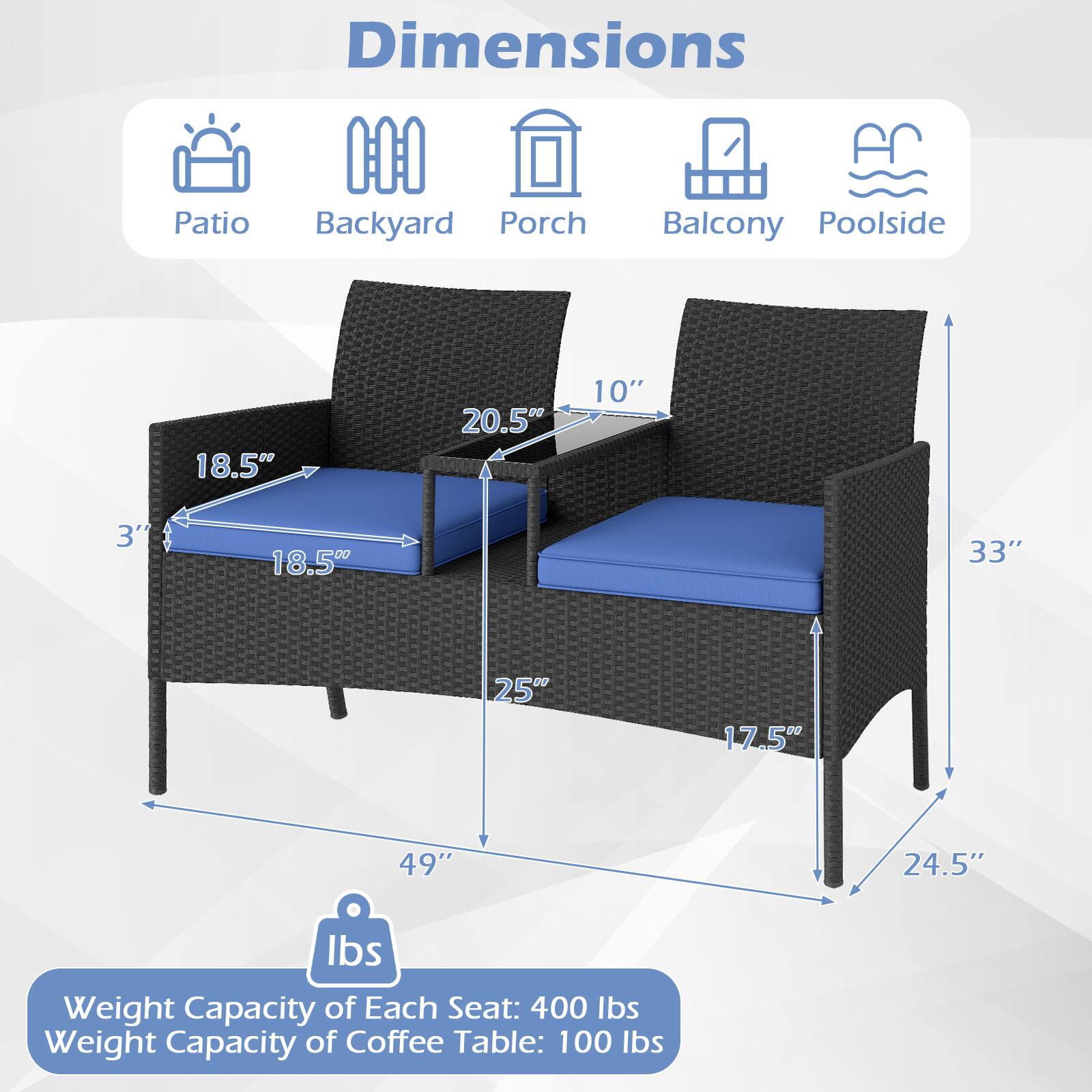 Dimensions  
Patio Backyard Porch Balcony Poolside  

18.5" 20.5" 10" 3' 18.50 33" 25" 17.5" 49" 24.5"  

Weight Capacity of Each Seat: 400 lbs  
Weight Capacity of Coffee Table: 100 lbs