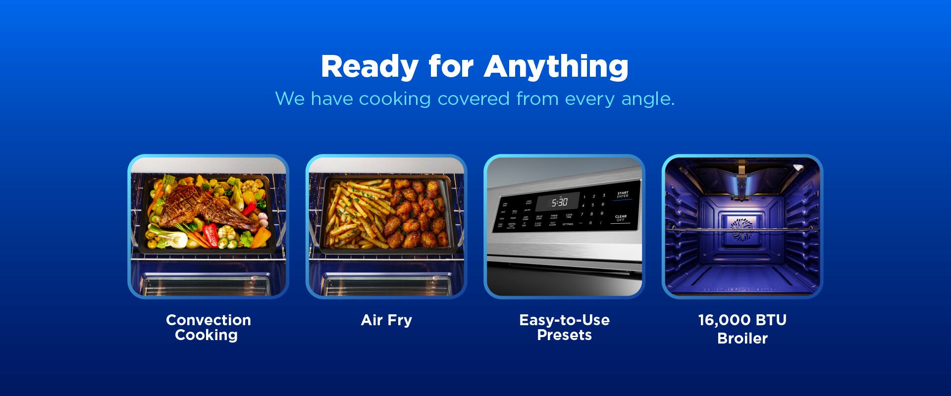 Ready for Anything  
We have cooking covered from every angle.  
1. Convection Cooking  
2. Air Fry  
3. Easy-to-Use Presets  
4. 16,000 BTU Broiler