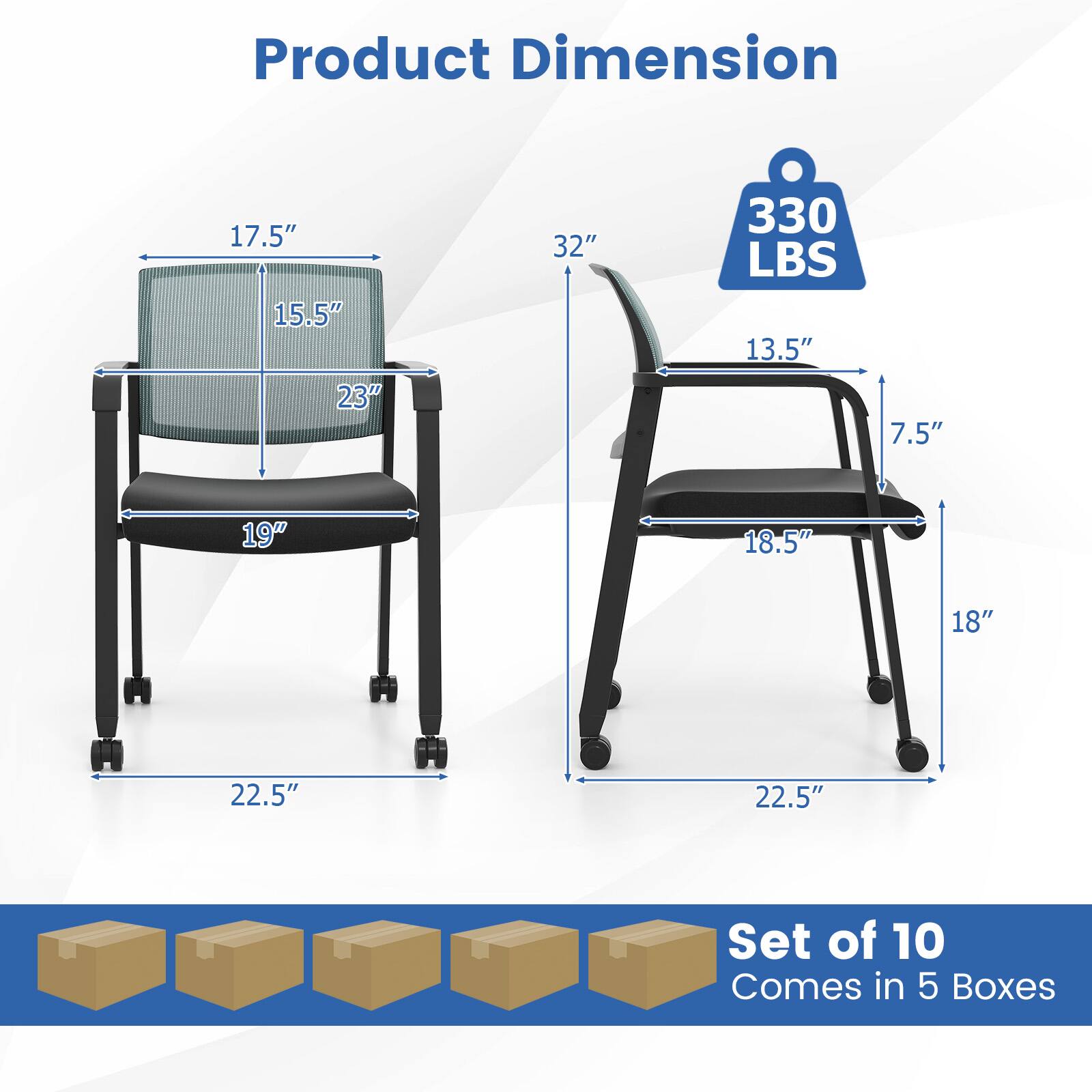 Product Dimension:  
- 17.5"  
- 15.5"  
- 23"  
- 32"  
- 330 LBS  
- 13.5"  
- 7.5"  
- 19"  
- 18.5"  
- 18"  
- 22.5"  
- 22.5"  

Set of 10  
Comes in 5 Boxes