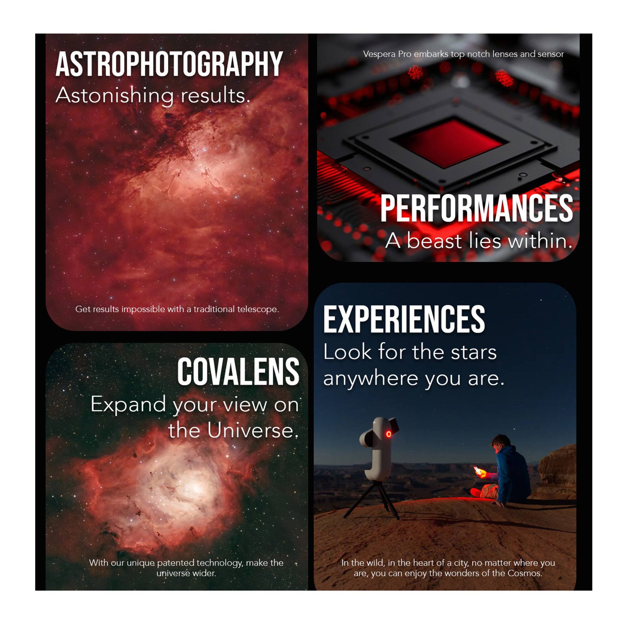 **ASTROPHOTOGRAPHY**  
Astonishing results.  
Get results impossible with a traditional telescope.

**COVALENS**  
Expand your view on the Universe.  
With our unique patented technology, make the universe wider.

**PERFORMANCES**  
A beast lies within.  
Vespera Pro embarks top notch lenses and sensor

**EXPERIENCES**  
Look for the stars anywhere you are.  
In the wild, in the heart of a city, no matter where you are, you can enjoy the wonders of the Cosmos.