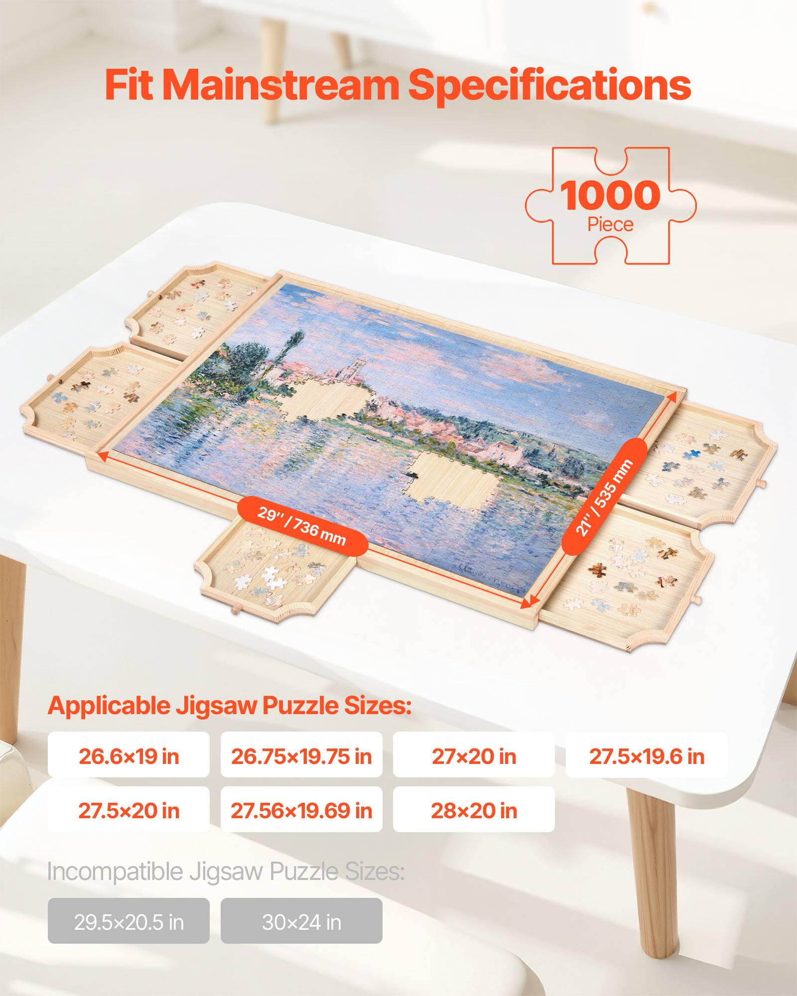 Fit Mainstream Specifications 1000 Piece 29" 1/736 mm 21" 535/ mm Applicable Jigsaw Puzzle Sizes: 26.6x19 in 26.75x19.75 in 27x20 in 27.5x19.6 in 27.5x20 in 27.56x19.69 in 28x20 in Incompatible Jigsaw Puzzle Sizes: 29.5x20.5 in 30x24 in