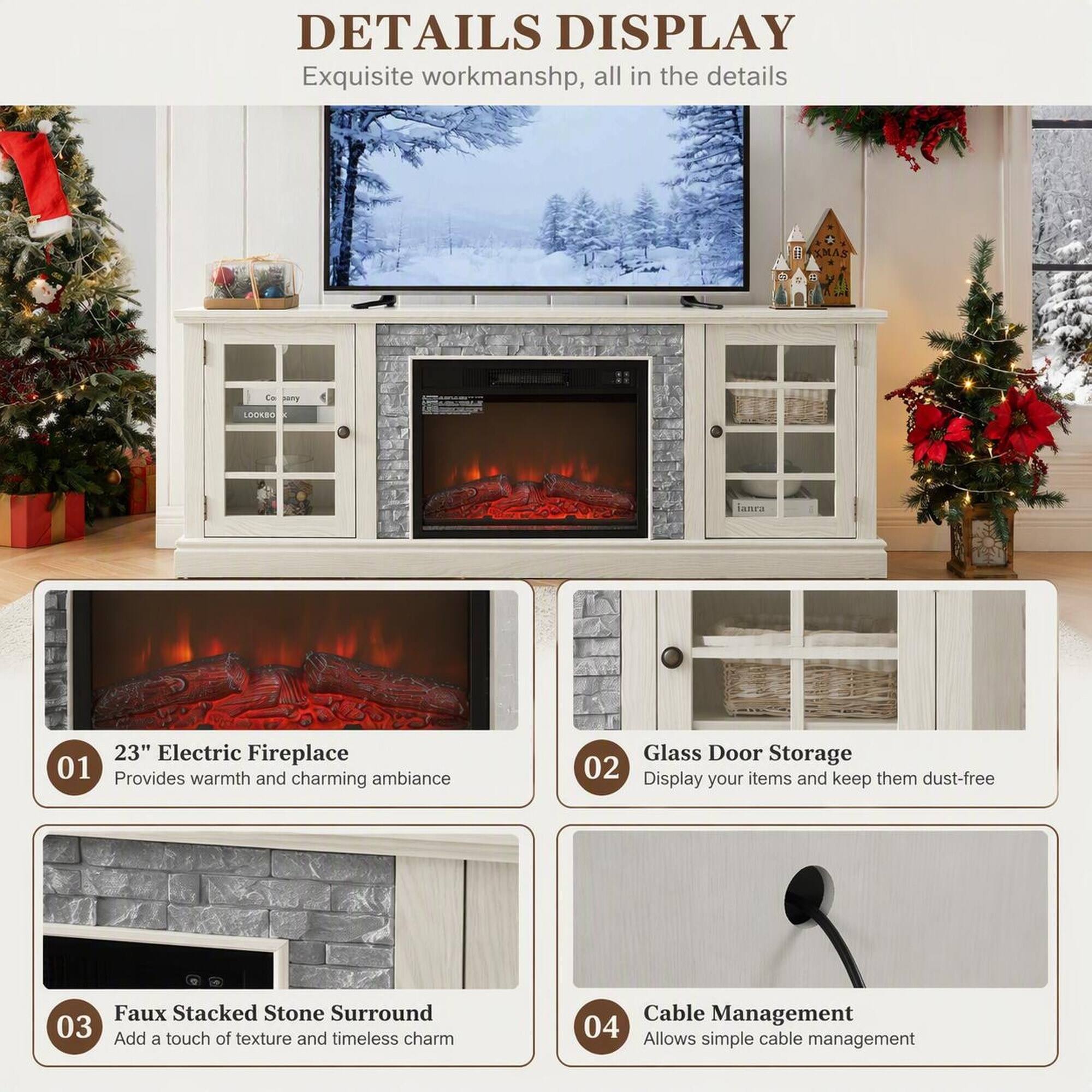 DETAILS DISPLAY  
Exquisite workmanship, all in the details

01 23" Electric Fireplace  
Provides warmth and charming ambiance

02 Glass Door Storage  
Display items and keep them dust-free

03 Faux Stacked Stone Surround  
Add a touch of texture and timeless charm

04 Cable Management  
Allows simple cable management