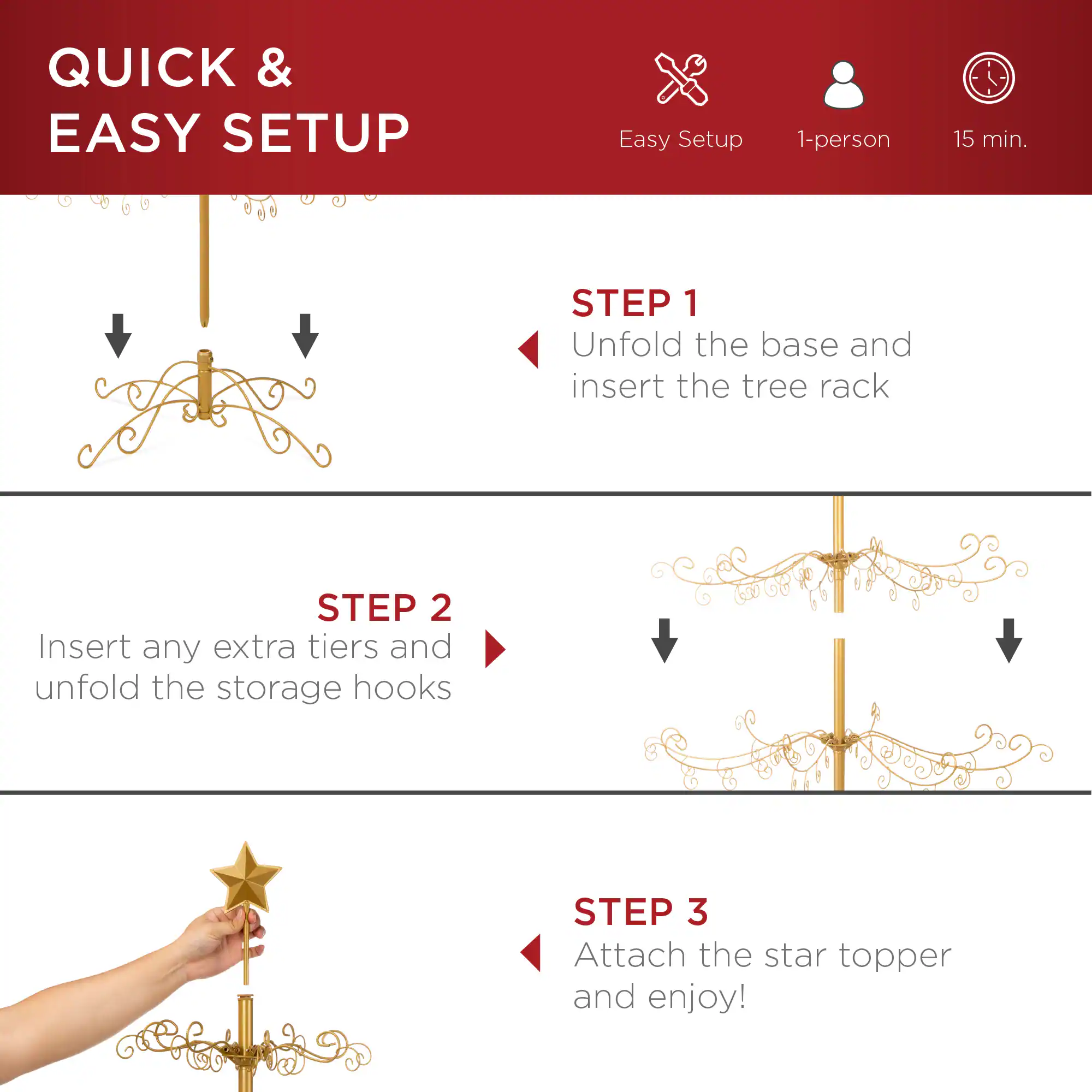 QUICK & EASY SETUP

Easy Setup  
1-person  
15 min.

STEP 1  
Unfold the base and insert the tree rack

STEP 2  
Insert any extra tiers and unfold the storage hooks

STEP 3  
Attach the star topper and enjoy!