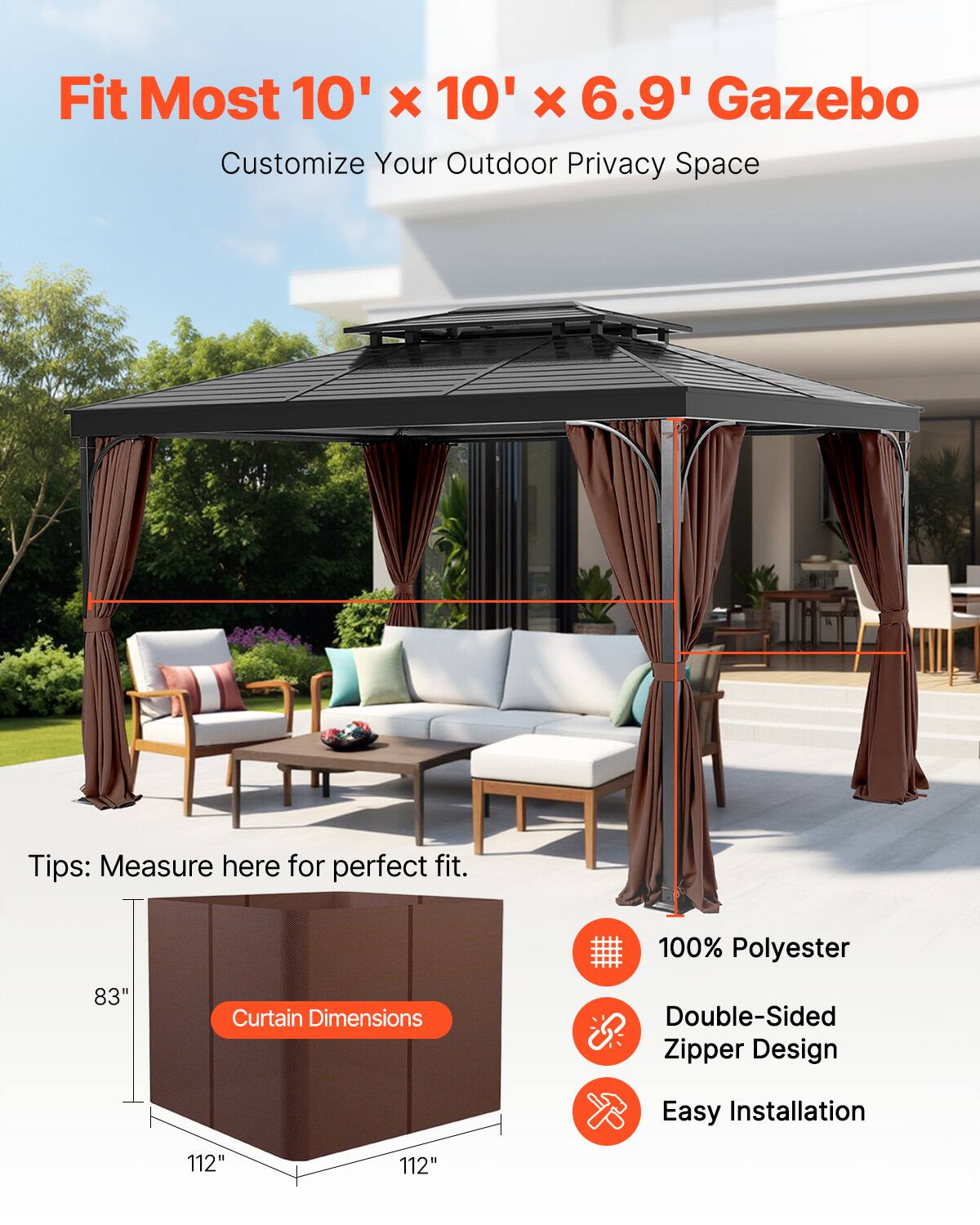 Fit Most 10' x 10' x 6.9' Gazebo  
Customize Your Outdoor Privacy Space  

Tips: Measure here for perfect fit.  

Curtain Dimensions: 83" x 112" x 112"  

100% Polyester  
Double-Sided Zipper Design  
Easy Installation