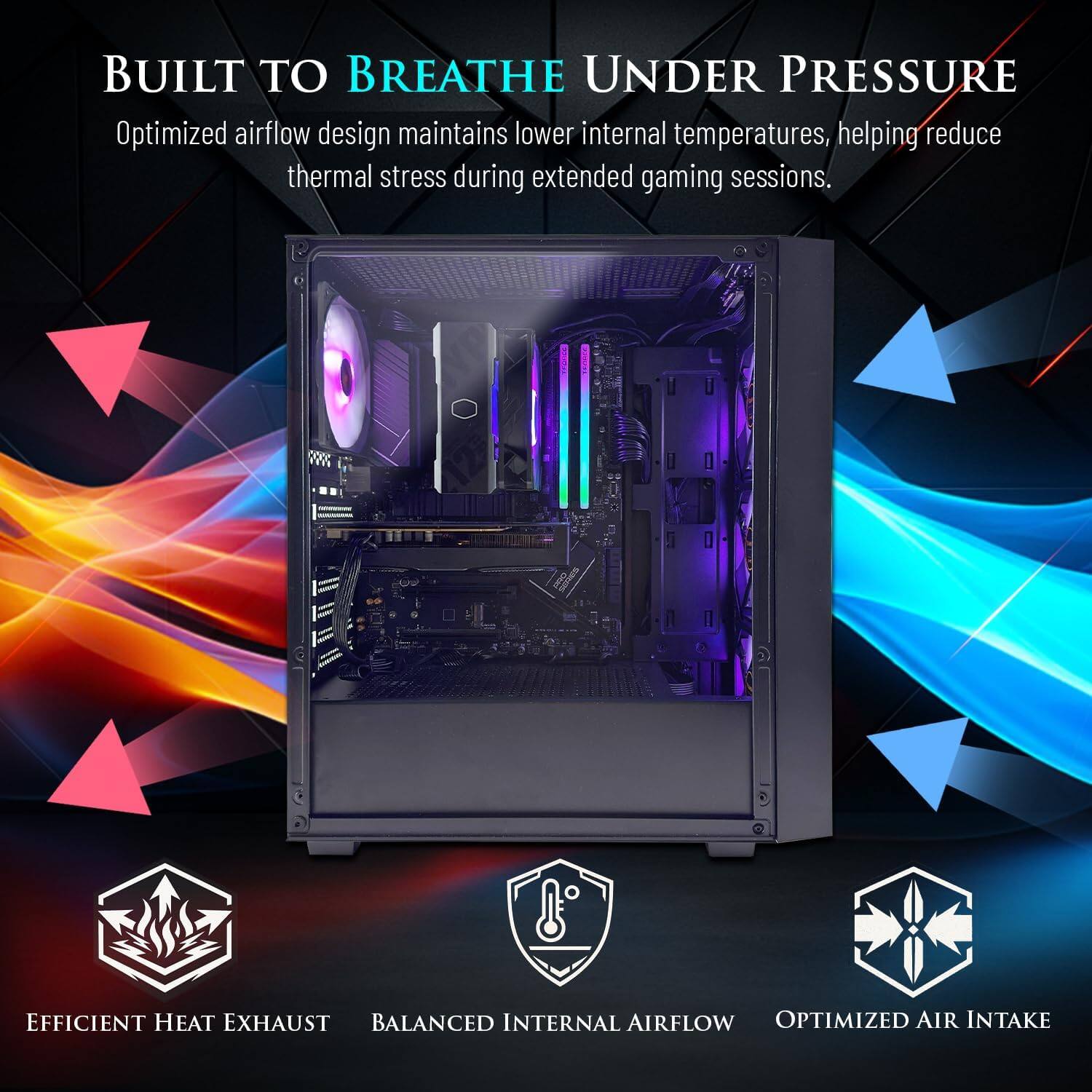BUILT TO BREATHE UNDER PRESSURE

Optimized airflow design maintains lower internal temperatures, helping reduce thermal stress during extended gaming sessions.

2099

EFFICIENT HEAT EXHAUST
BALANCED INTERNAL AIRFLOW
OPTIMIZED AIR INTAKE