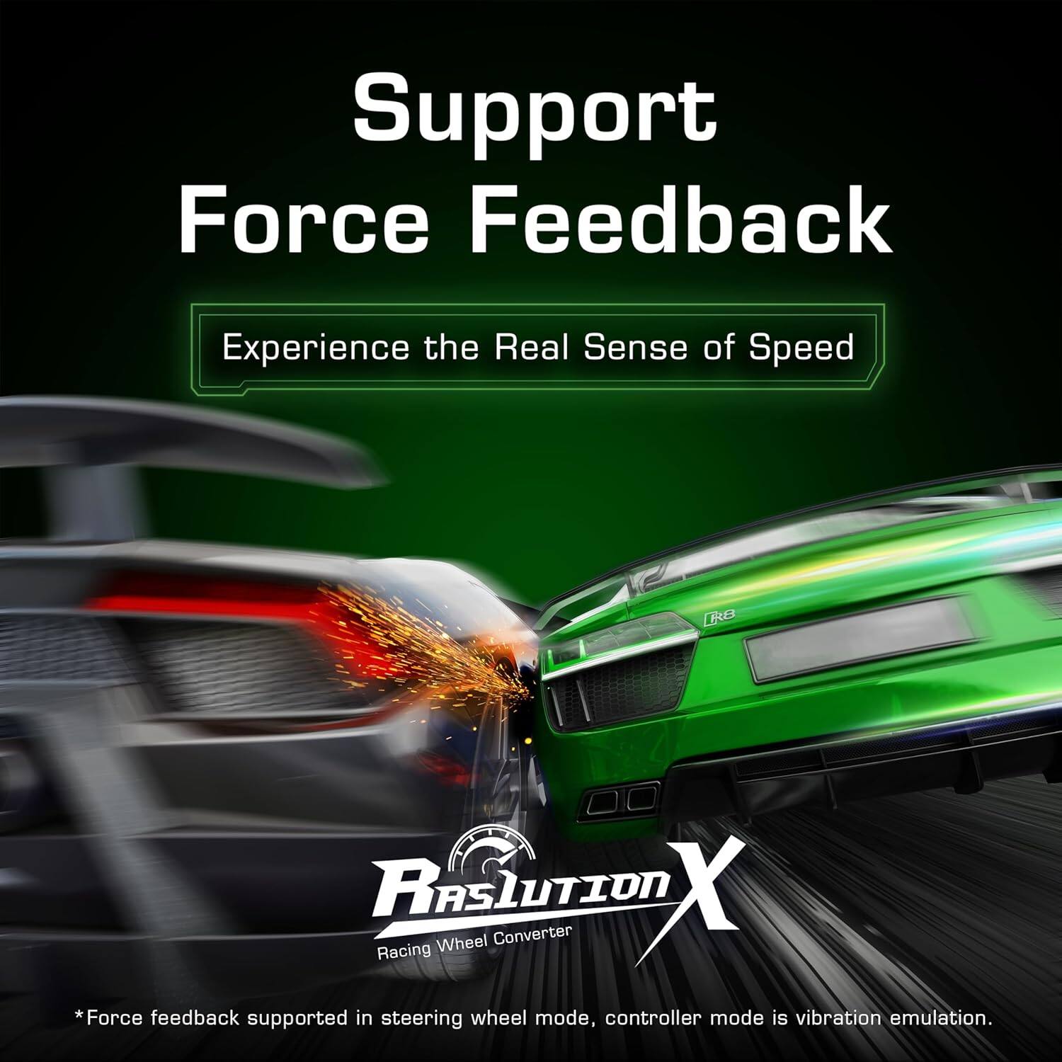 Support Force Feedback  
Experience the Real Sense of Speed  

RASLUTION X  
Racing Wheel Converter  

*Force feedback supported in steering wheel mode, controller mode is vibration emulation.