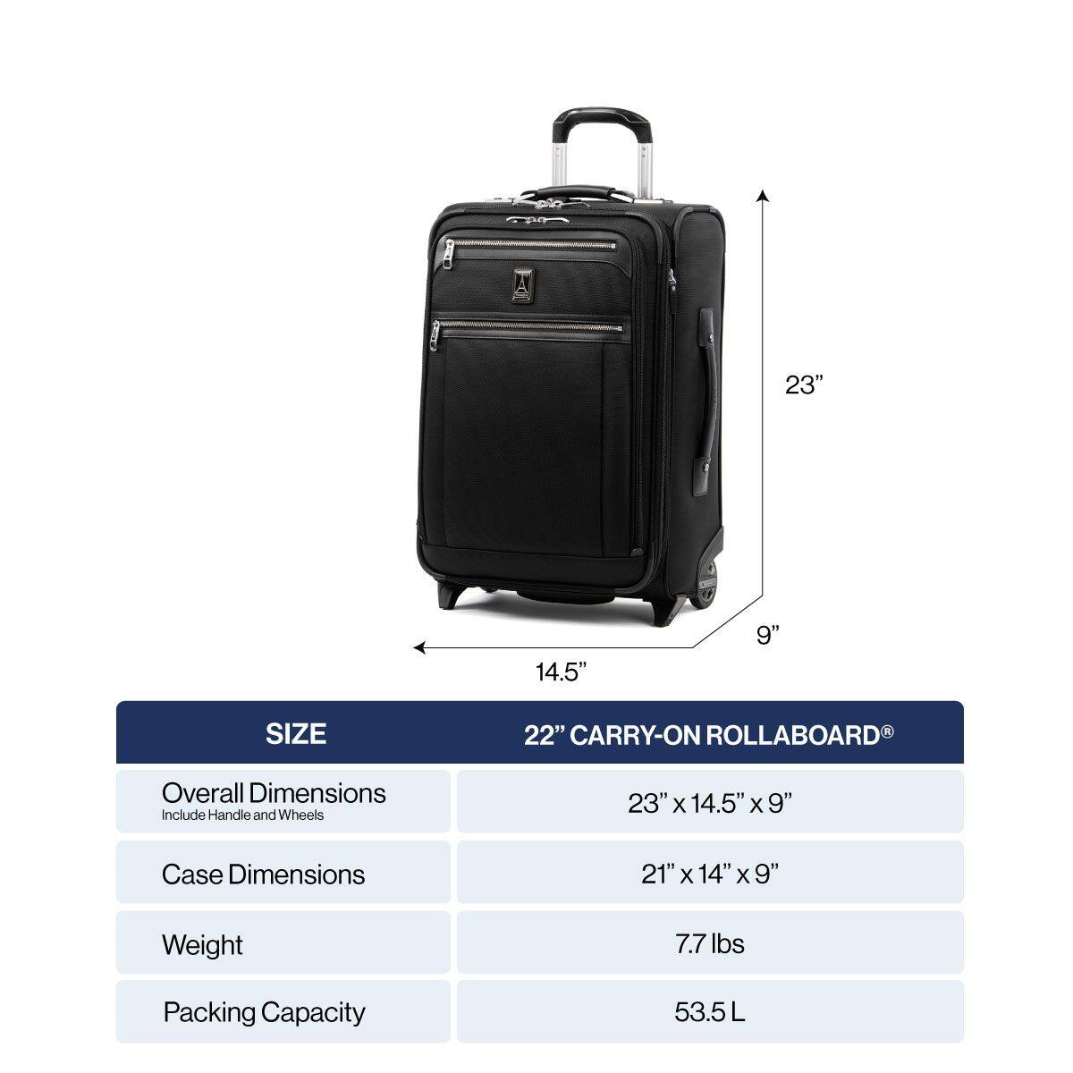 23" 14.5" 9" SIZE 22" CARRY-ON ROLLABOARD

Overall Dimensions Include Handle and Wheels
23" x 14.5" x 9"

Case Dimensions
21" x 14" x 9"

Weight
7.7 lbs

Packing Capacity
53.5L