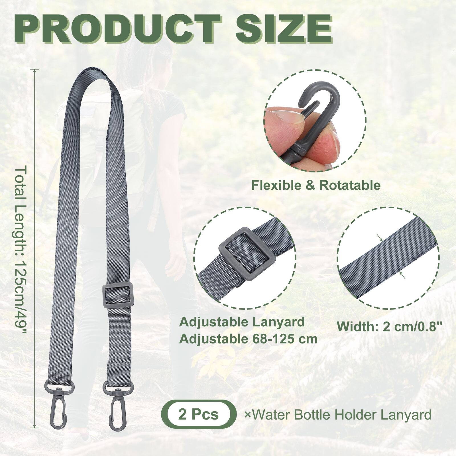 PRODUCT SIZE

Total Length: 125cm/49"

Flexible & Rotatable

Adjustable Lanyard
Adjustable 68-125 cm

Width: 2 cm/0.8"

2 Pcs x Water Bottle Holder Lanyard