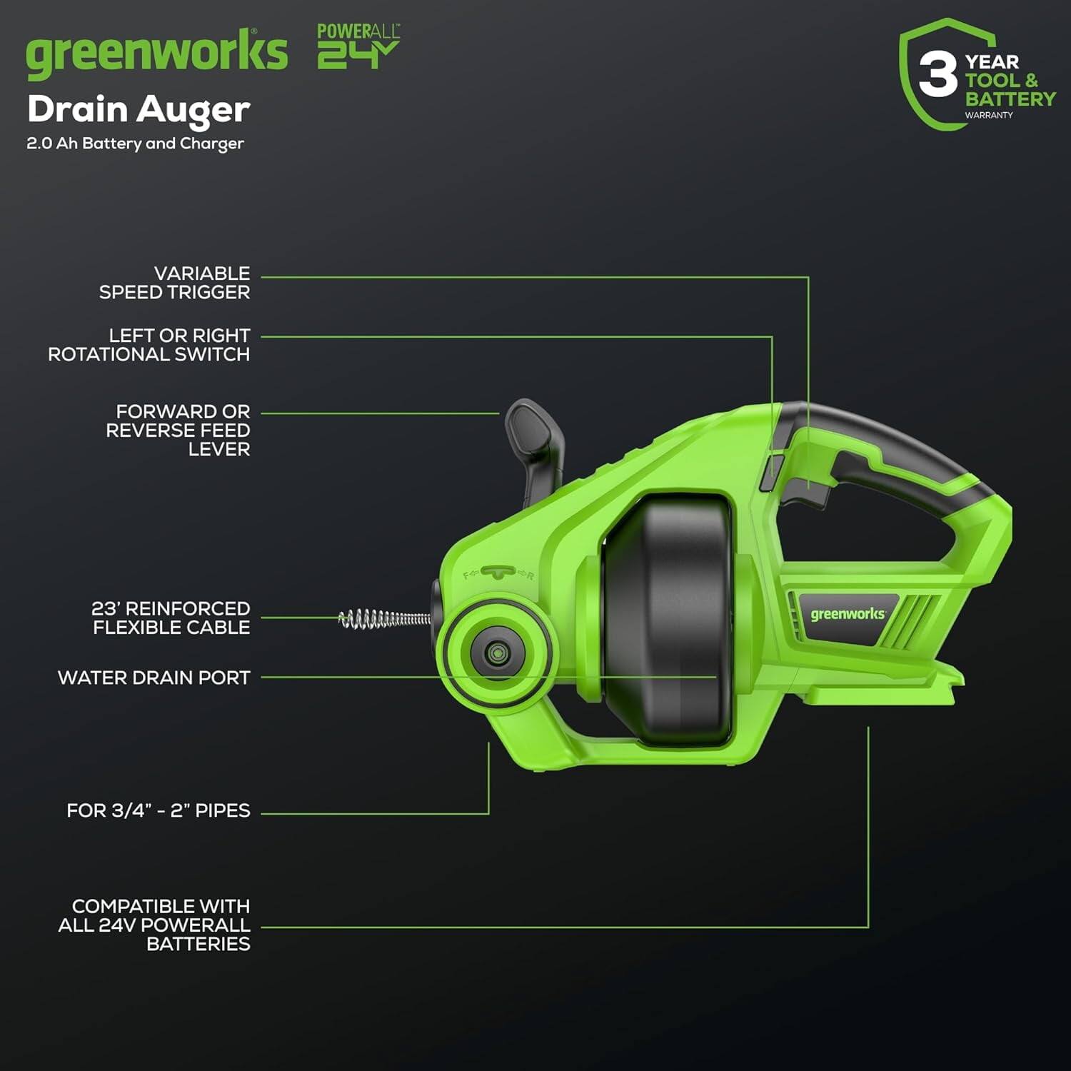 **greenworks POWERALL 24V Drain Auger**

- 2.0 Ah Battery and Charger
- 3 Year Tool & Battery Warranty

**Features:**
- Variable Speed Trigger
- Left or Right Rotational Switch
- Forward or Reverse Feed Lever
- 23" Reinforced Flexible Cable
- Water Drain Port
- For 3/4" - 2" Pipes
- Compatible with All 24V Powerall Batteries