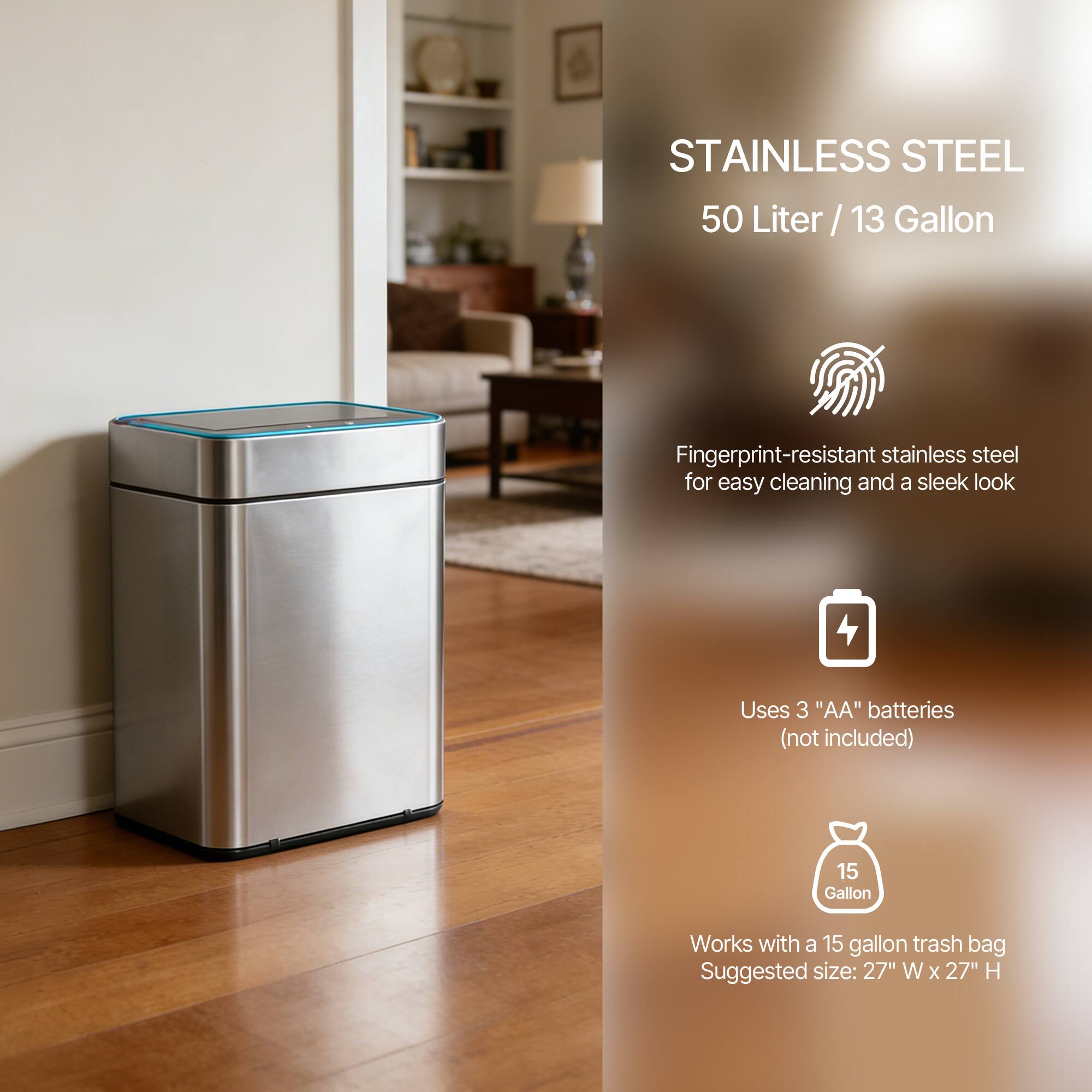 STAINLESS STEEL  
50 Liter / 13 Gallon  

Fingerprint-resistant stainless steel for easy cleaning and a sleek look  

Uses 3 "AA" batteries (not included)  

Works with a 15 gallon trash bag  
Suggested size: 27" W x 27" H