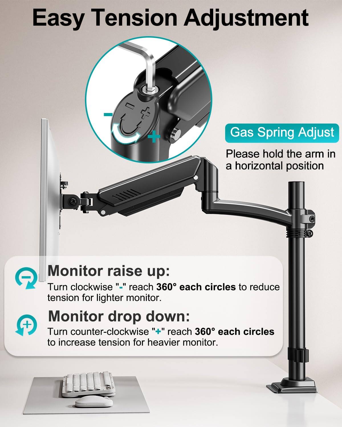 Easy Tension Adjustment

Gas Spring Adjust

Please hold the arm in a horizontal position

Monitor raise up:
Turn clockwise "-" reach 360° each circles to reduce tension for lighter monitor.

Monitor drop down:
Turn counter-clockwise "+" reach 360° each circles to increase tension for heavier monitor.