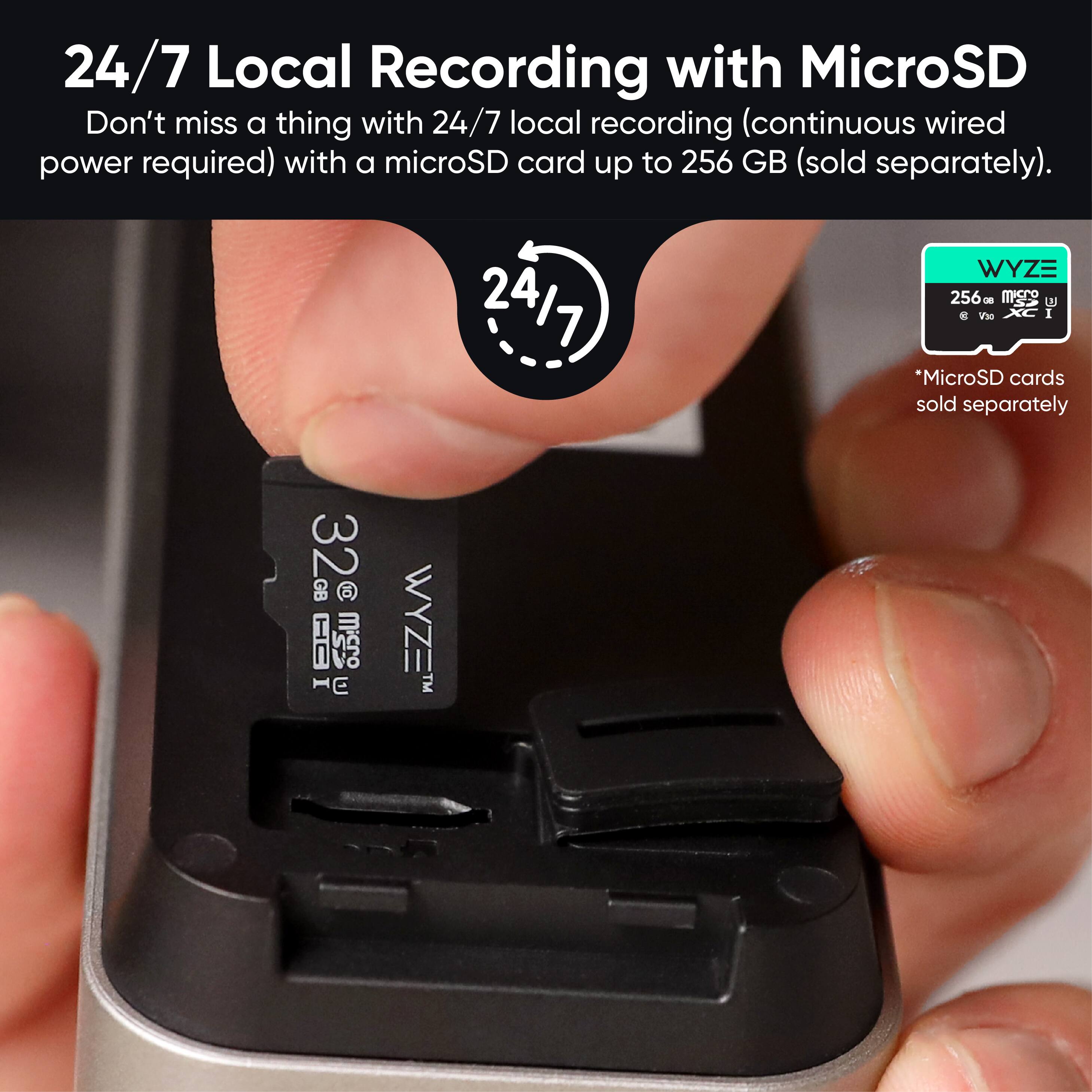 24/7 Local Recording with MicroSD

Don't miss a thing with 24/7 local recording (continuous wired power required) with a microSD card up to 256 GB (sold separately).

*MicroSD cards sold separately