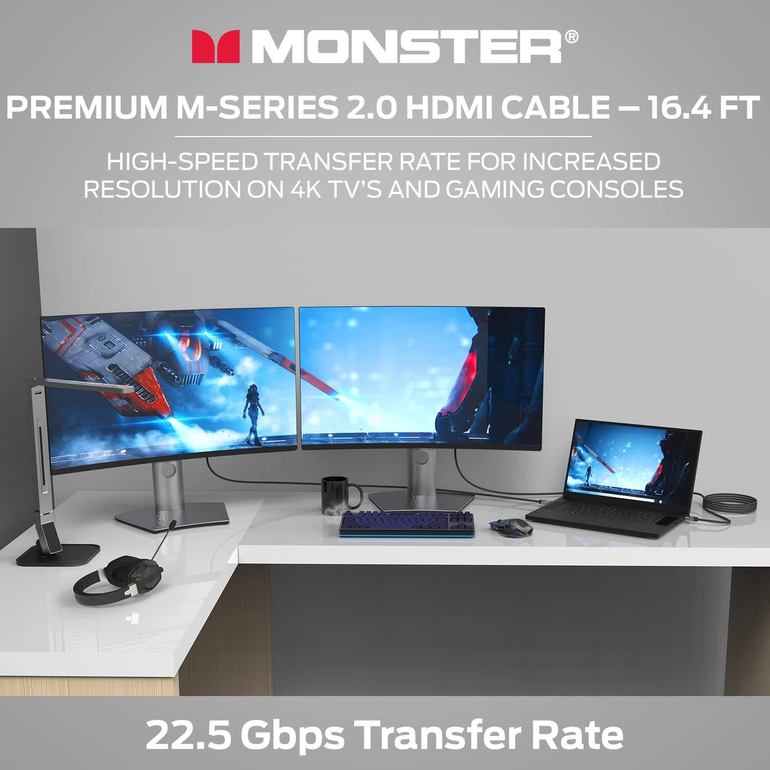 MONSTER PREMIUM M-SERIES 2.0 HDMI CABLE - 16.4 FT  
HIGH-SPEED TRANSFER RATE FOR INCREASED RESOLUTION ON 4K TV'S AND GAMING CONSOLES  
22.5 Gbps Transfer Rate