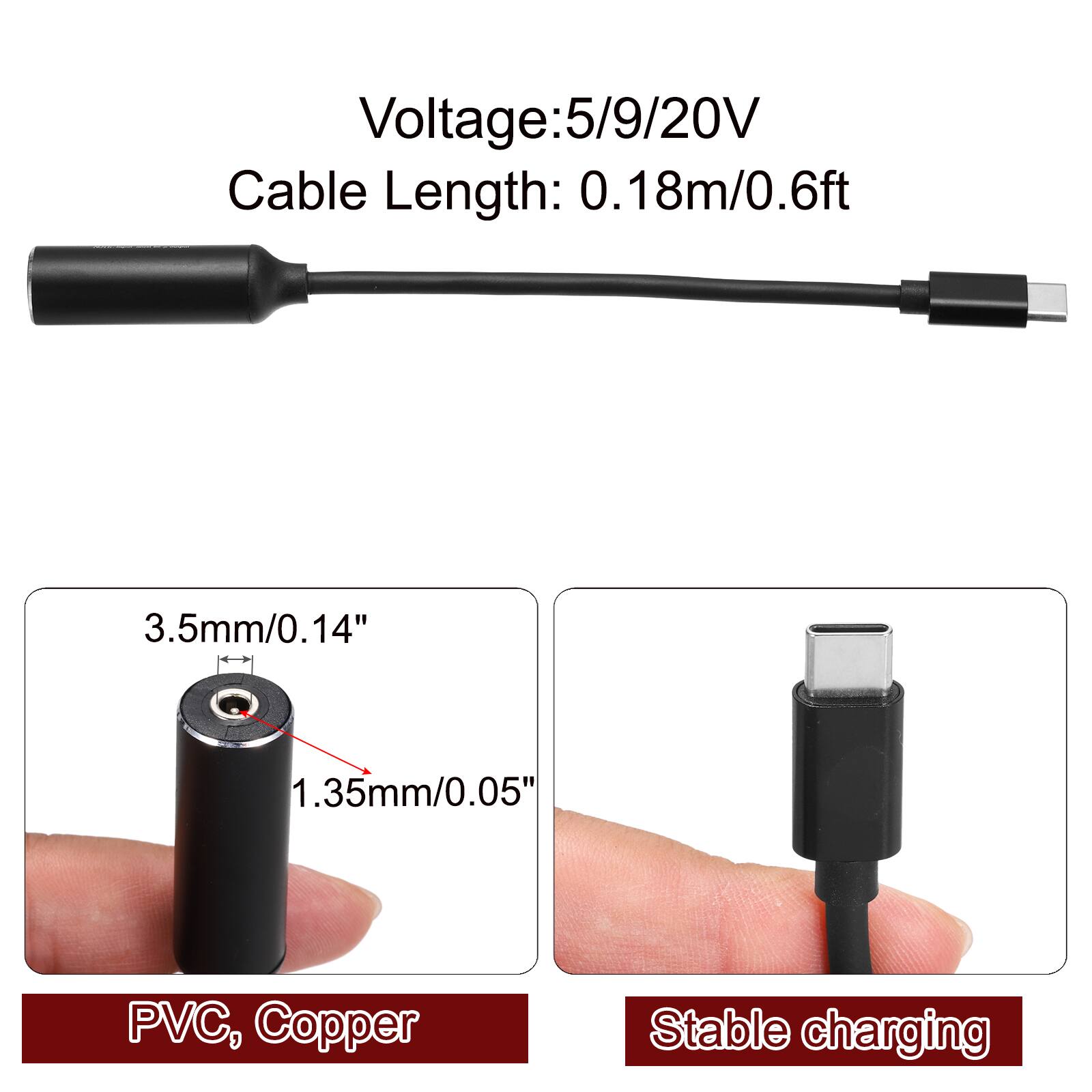 Voltage: 5/9/20V  
Cable Length: 0.18m/0.6ft  
3.5mm/0.14"  
1.35mm/0.05"  
PVC, Copper  
Stable charging