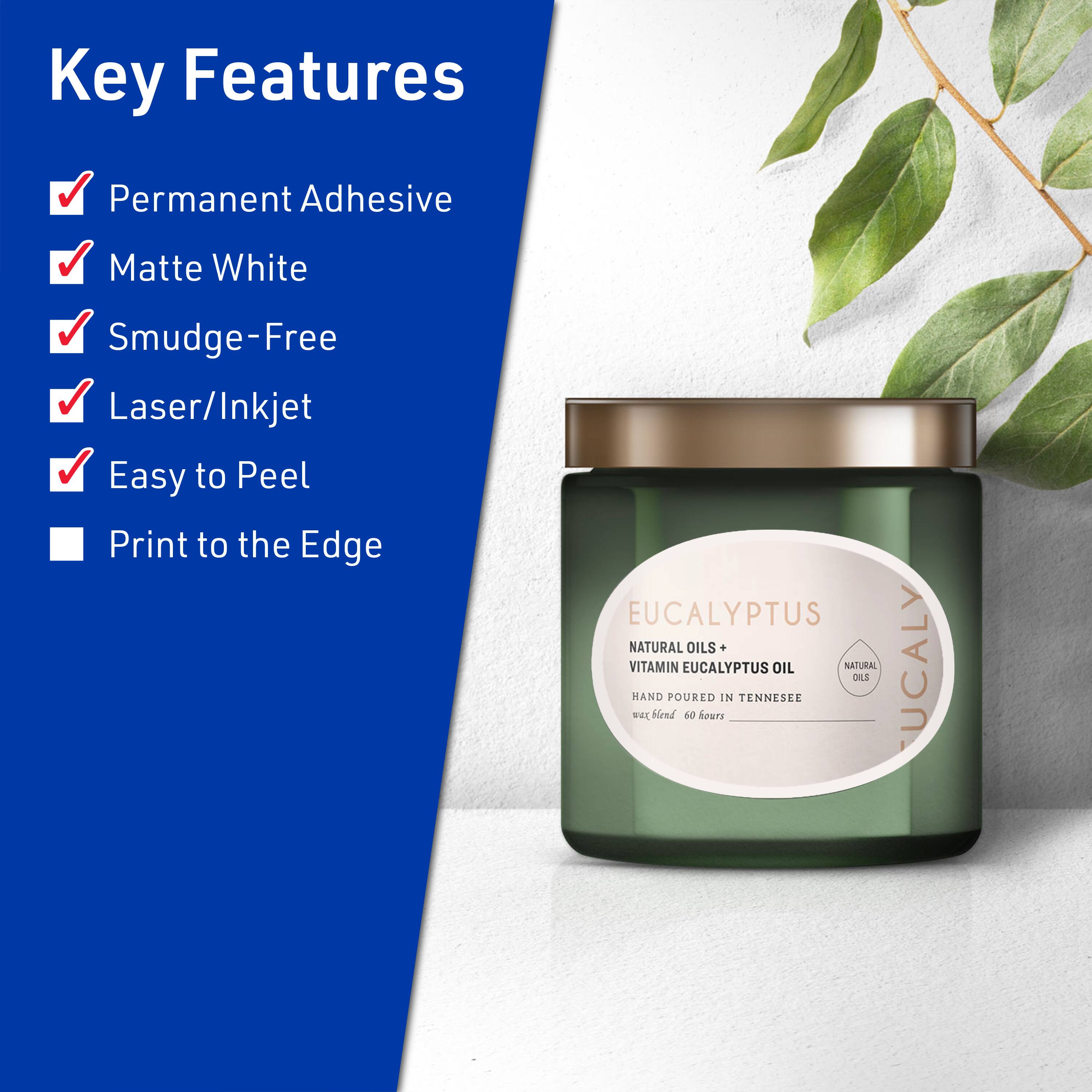 Key Features

- Permanent Adhesive
- Matte White
- Smudge-Free
- Laser/Inkjet
- Easy to Peel
- Print to the Edge

EUCALYPTUS  
NATURAL OILS + VITAMIN EUCALYPTUS OIL  
HAND POURED IN TENNESSEE  
wax blend 60 hours