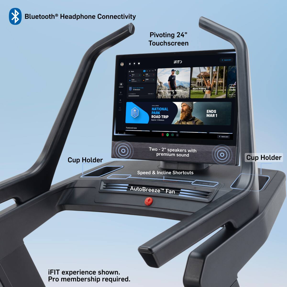 - Bluetooth® Headphone Connectivity
- Pivoting 24" Touchscreen
- iFIT®
- NATIONAL PARK ROAD TRIP
- ENDS MAR 1
- Two 2" speakers with premium sound
- Speed & Incline Shortcuts
- AutoBreeze™ Fan
- iFIT experience shown. Pro membership required.
- Cup Holder (x2)