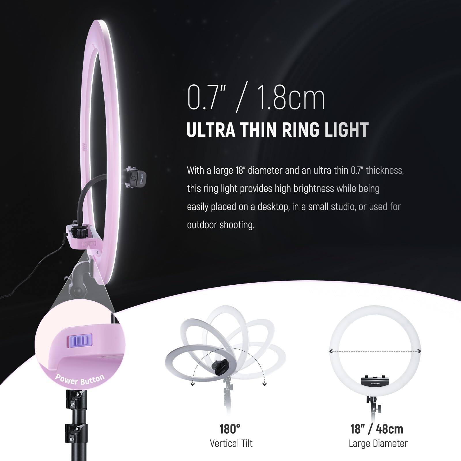 0.7" / 1.8cm  
ULTRA THIN RING LIGHT  

With a large 18" diameter and an ultra thin 0.7" thickness, this ring light provides high brightness while being easily placed on a desktop, in a small studio, or used for outdoor shooting.  

- Power Button  
- 180° Vertical Tilt  
- 18" / 48cm Large Diameter