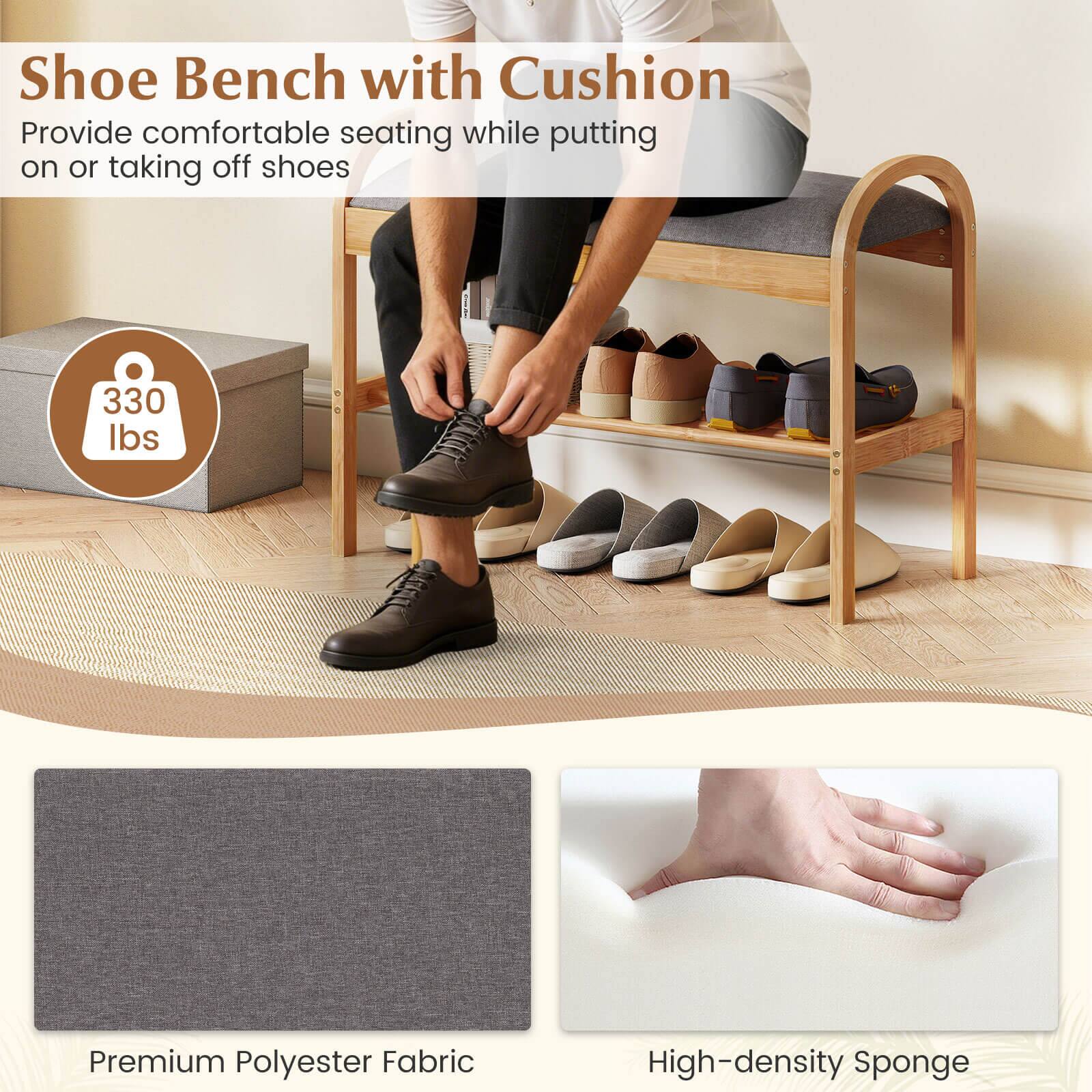 Shoe Bench with Cushion  
Provide comfortable seating while putting on or taking off shoes  

330 lbs  

Premium Polyester Fabric  
High-density Sponge