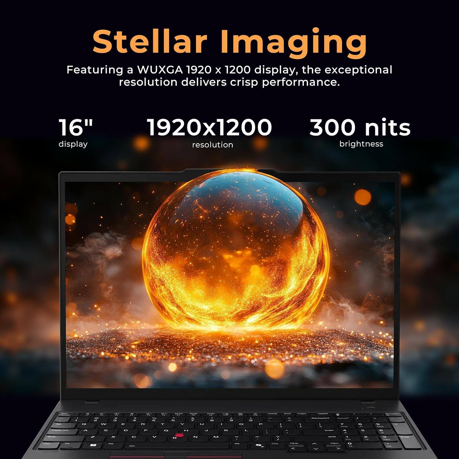 Stellar Imaging
Featuring a WUXGA 1920 x 1200 display, the exceptional resolution delivers crisp performance.
16" display
1920x1200 resolution
300 nits brightness
