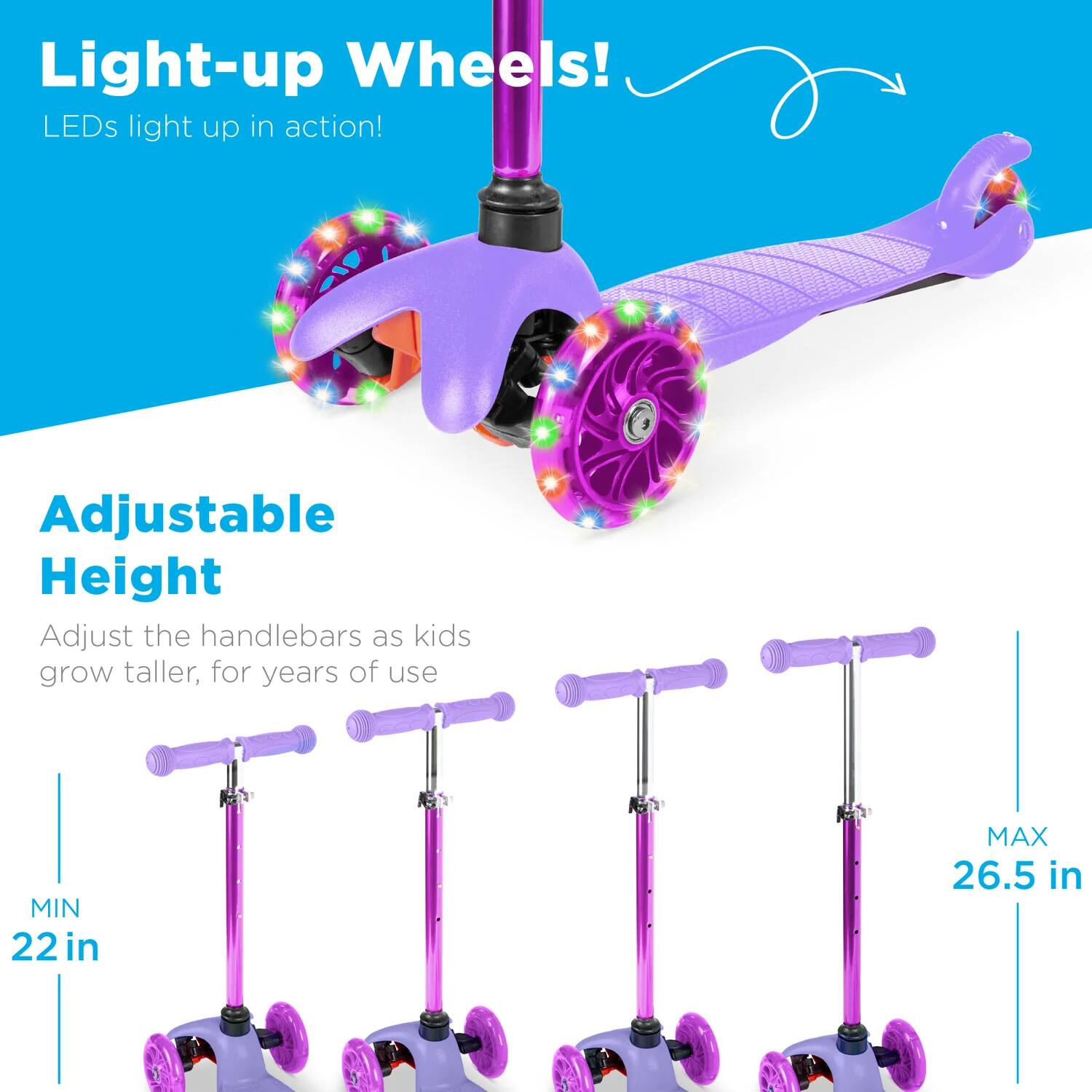 Light-up Wheels!  
LEDs light up in action!

Adjustable Height  
Adjust the handlebars as kids grow taller, for years of use  
MIN 22 in  
MAX 26.5 in