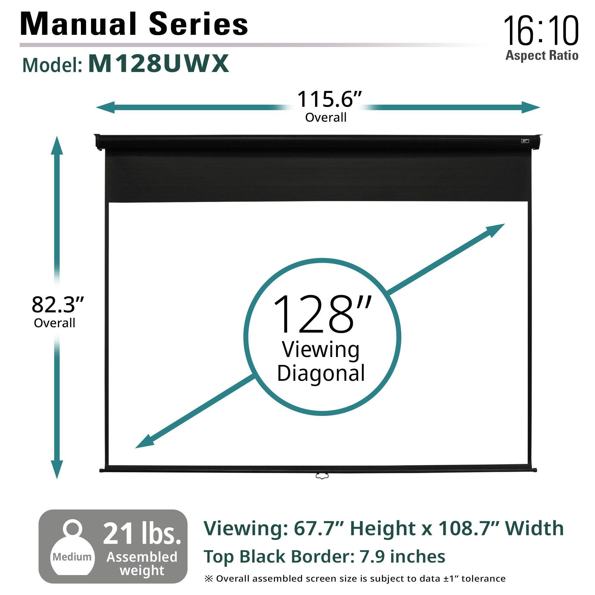 Manual Series  
Model: M128UWX  

16:10 Aspect Ratio  

115.6" Overall  
82.3" Overall  

128" Viewing Diagonal  

21 lbs. Assembled Weight  

Viewing: 67.7" Height x 108.7" Width  
Top Black Border: 7.9 inches  

Medium  

*Overall assembled screen size is subject to data ±1" tolerance