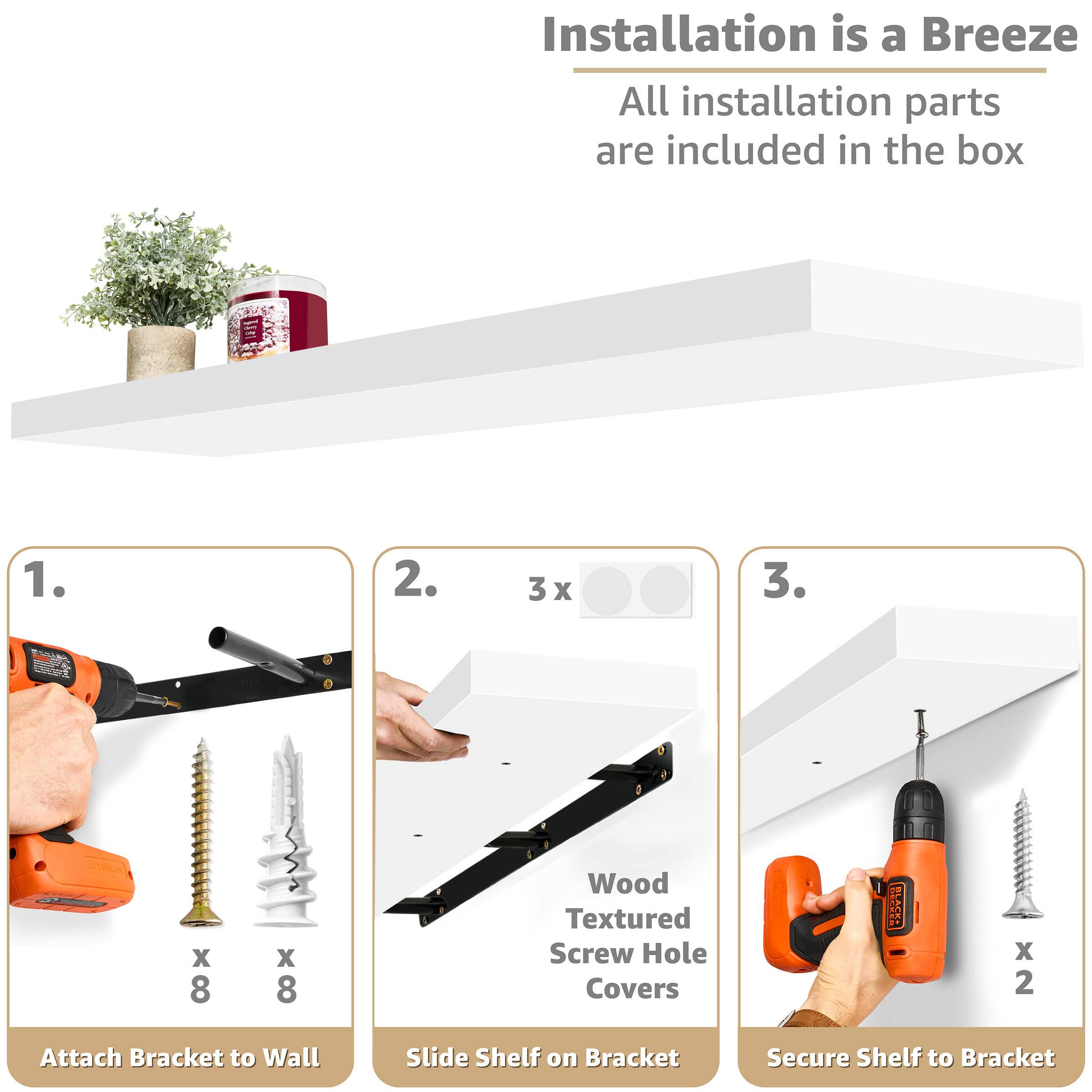 Installation is a Breeze All installation parts are included in the box

1. Attach Bracket to Wall
2. Slide Shelf on Bracket
3. Secure Shelf to Bracket

Wood Textured Screw Hole Covers x 3

x 8 x 8
x 2